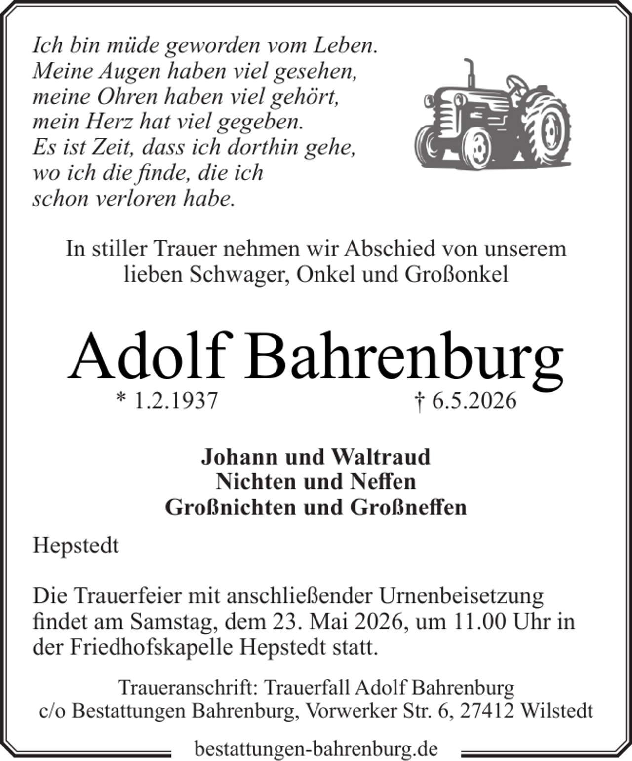 <p>Ich bin müde geworden vom Leben.<br />Meine Augen haben viel gesehen,<br />meine Ohren haben viel gehört,<br />mein Herz hat viel gegeben.<br />Es ist Zeit, dass ich dorthin gehe,<br />wo ich die finde, die ich<br />schon verloren habe.<br />In stiller Trauer nehmen wir Abschied von unserem<br />lieben Schwager, Onkel und Großonkel</p><p>Adolf Bahrenburg<br />* 1.2.1937</p><p>† 6.5.2026</p><p>Johann und Waltraud<br />Nichten und Neffen<br />Großnichten und Großneffen<br />Hepstedt<br />Die Trauerfeier mit anschließender Urnenbeisetzung<br />findet am Samstag, dem 23. Mai 2026, um 11.00 Uhr in<br />der Friedhofskapelle Hepstedt statt.<br />Traueranschrift: Trauerfall Adolf Bahrenburg<br />c/o Bestattungen Bahrenburg, Vorwerker Str. 6, 27412 Wilstedt<br />bestattungen-bahrenburg.de</p>