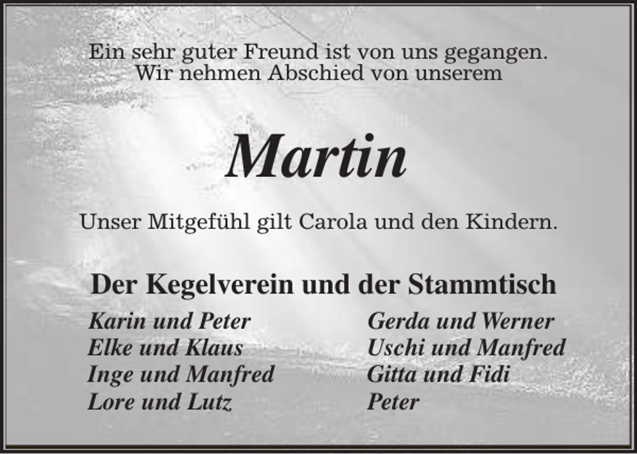 <p>Ein sehr guter Freund ist von uns gegangen.<br />Wir nehmen Abschied von unserem</p><p>Martin<br />Unser Mitgefühl gilt Carola und den Kindern.</p><p>Der Kegelverein und der Stammtisch<br />Karin und Peter<br />Elke und Klaus<br />Inge und Manfred<br />Lore und Lutz</p><p>Gerda und Werner<br />Uschi und Manfred<br />Gitta und Fidi<br />Peter</p>