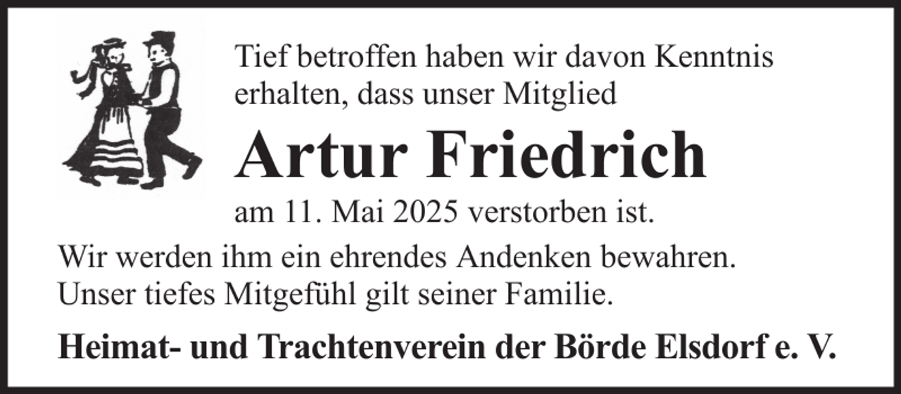 <p>Tief betroffen haben wir davon Kenntnis<br />erhalten, dass unser Mitglied</p><p>Artur Friedrich<br />am 11. Mai 2025 verstorben ist.<br />Wir werden ihm ein ehrendes Andenken bewahren.<br />Unser tiefes Mitgefühl gilt seiner Familie.</p><p>Heimat- und Trachtenverein der Börde Elsdorf e. V.</p>