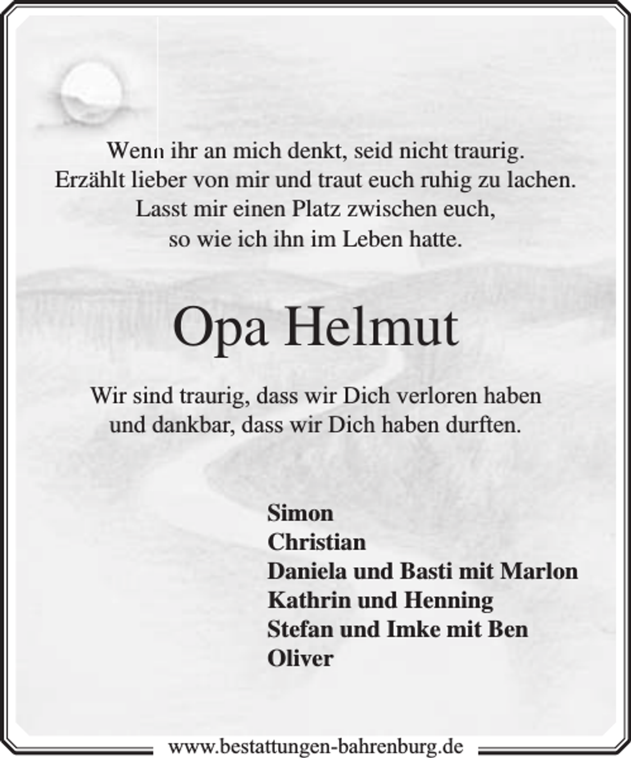<p>Wenn<br />n ihr an mich denkt, seid nicht traurig.<br />Erzählt lieber von mir und traut euch ruhig zu lachen.<br />Lasst mir einen Platz zwischen euch,<br />so wie ich ihn im Leben hatte.</p><p>Opa Helmut<br />Wir sind traurig, dass wir Dich verloren haben<br />und dankbar, dass wir Dich haben durften.<br />Simon<br />Christian<br />Daniela und Basti mit Marlon<br />Kathrin und Henning<br />Stefan und Imke mit Ben<br />Oliver<br />www.bbestattungen-bbahhrenbburg.dde</p>