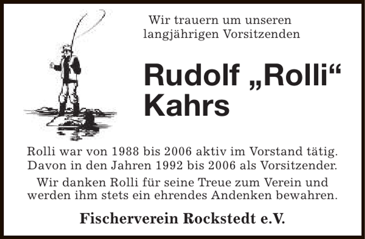 <p>Wir trauern um unseren<br />langjährigen Vorsitzenden</p><p>Rudolf „Rolli“<br />Kahrs<br />Rolli war von 1988 bis 2006 aktiv im Vorstand tätig.<br />Davon in den Jahren 1992 bis 2006 als Vorsitzender.<br />Wir danken Rolli für seine Treue zum Verein und<br />werden ihm stets ein ehrendes Andenken bewahren.</p><p>Fischerverein Rockstedt e.V.</p>
