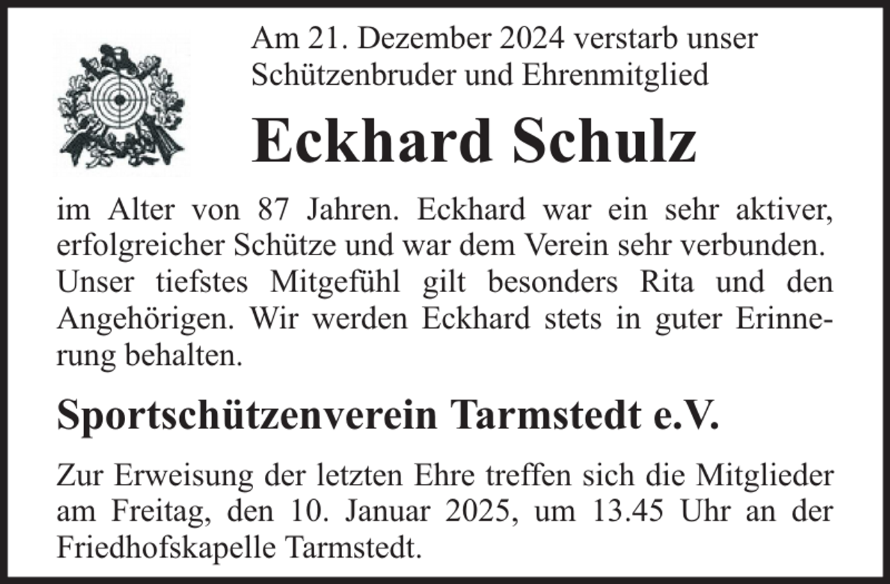 <p>Am 21. Dezember 2024 verstarb unser<br />Schützenbruder und Ehrenmitglied</p><p>Eckhard Schulz<br />im Alter von 87 Jahren. Eckhard war ein sehr aktiver,<br />erfolgreicher Schütze und war dem Verein sehr verbunden.<br />Unser tiefstes Mitgefühl gilt besonders Rita und den<br />Angehörigen. Wir werden Eckhard stets in guter Erinnerung behalten.</p><p>Sportschützenverein Tarmstedt e.V.<br />Zur Erweisung der letzten Ehre treffen sich die Mitglieder<br />am Freitag, den 10. Januar 2025, um 13.45 Uhr an der<br />Friedhofskapelle Tarmstedt.</p>