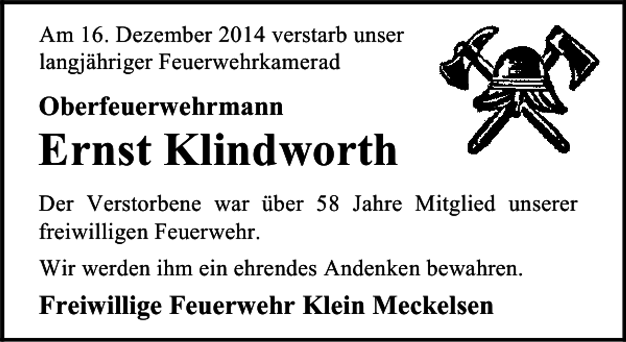 <p>Am 16. Dezember 2014 verstarb unser<br />langjähriger Feuerwehrkamerad</p><p>Oberfeuerwehrmann</p><p>Ernst Klindworth<br />Der Verstorbene war über 58 Jahre Mitglied unserer<br />freiwilligen Feuerwehr.<br />Wir werden ihm ein ehrendes Andenken bewahren.</p><p>Freiwillige Feuerwehr Klein Meckelsen</p>