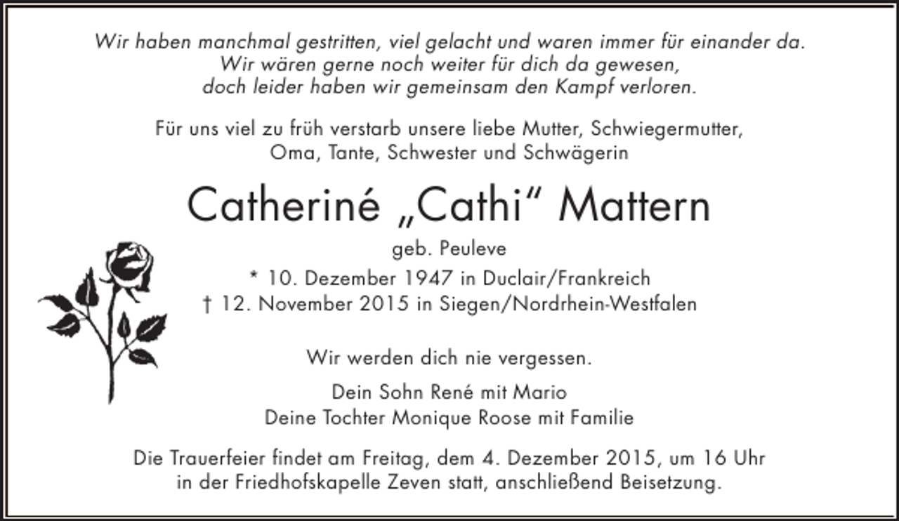 <p>Wir haben manchmal gestritten, viel gelacht und waren immer für einander da.<br />Wir wären gerne noch weiter für dich da gewesen,<br />doch leider haben wir gemeinsam den Kampf verloren.<br />Für uns viel zu früh verstarb unsere liebe Mutter, Schwiegermutter,<br />Oma, Tante, Schwester und Schwägerin</p><p>Catheriné „Cathi“ Mattern<br />geb. Peuleve<br />* 10. Dezember 1947 in Duclair/Frankreich<br />† 12. November 2015 in Siegen/Nordrhein-Westfalen<br />Wir werden dich nie vergessen.<br />Dein Sohn René mit Mario<br />Deine Tochter Monique Roose mit Familie<br />Die Trauerfeier findet am Freitag, dem 4. Dezember 2015, um 16 Uhr<br />in der Friedhofskapelle Zeven statt, anschließend Beisetzung.</p>