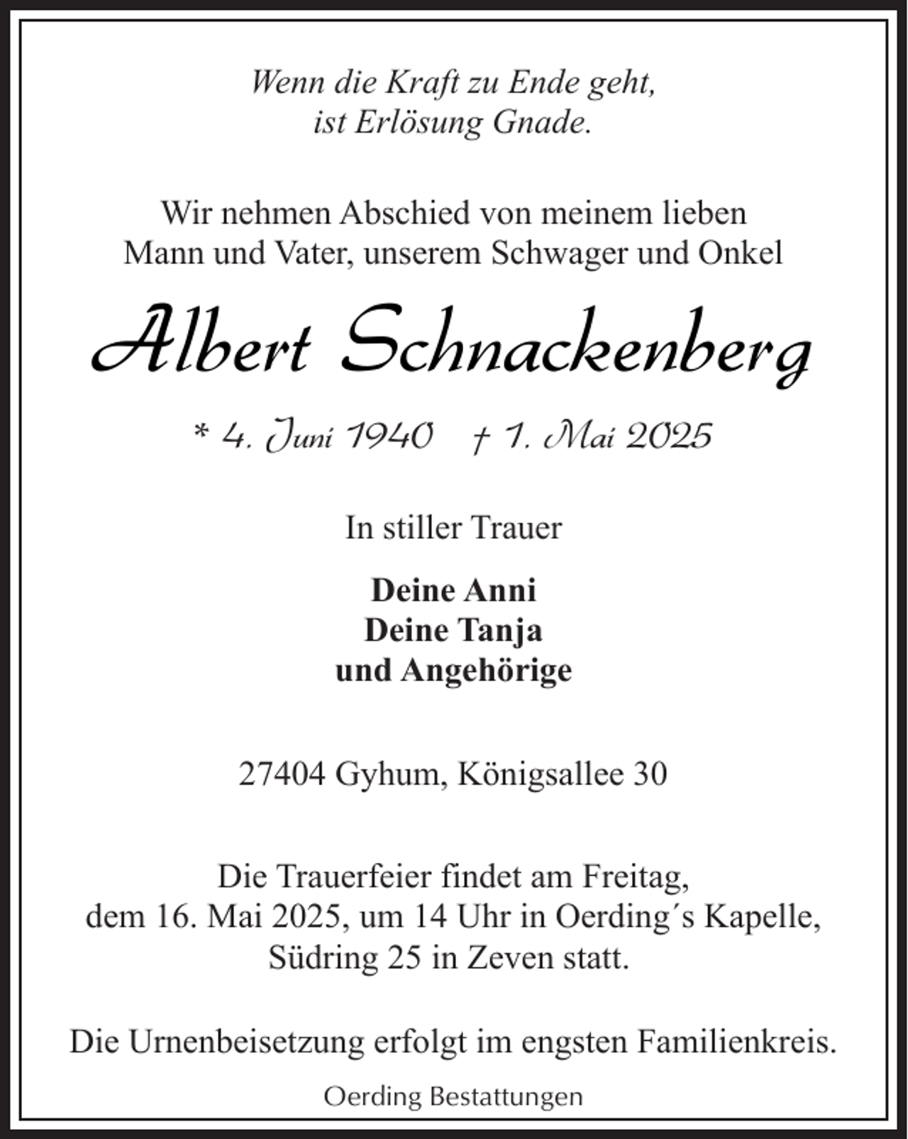 <p>Wenn die Kraft zu Ende geht,<br />ist Erlösung Gnade.<br />Wir nehmen Abschied von meinem lieben<br />Mann und Vater, unserem Schwager und Onkel</p><p>Albert Schnackenberg<br />* 4. Juni 1940 † 1. Mai 2025<br />In stiller Trauer<br />Deine Anni<br />Deine Tanja<br />und Angehörige<br />27404 Gyhum, Königsallee 30<br />Die Trauerfeier findet am Freitag,<br />dem 16. Mai 2025, um 14 Uhr in Oerding´s Kapelle,<br />Südring 25 in Zeven statt.<br />Die Urnenbeisetzung erfolgt im engsten Familienkreis.<br />Oerding Bestattungen</p>