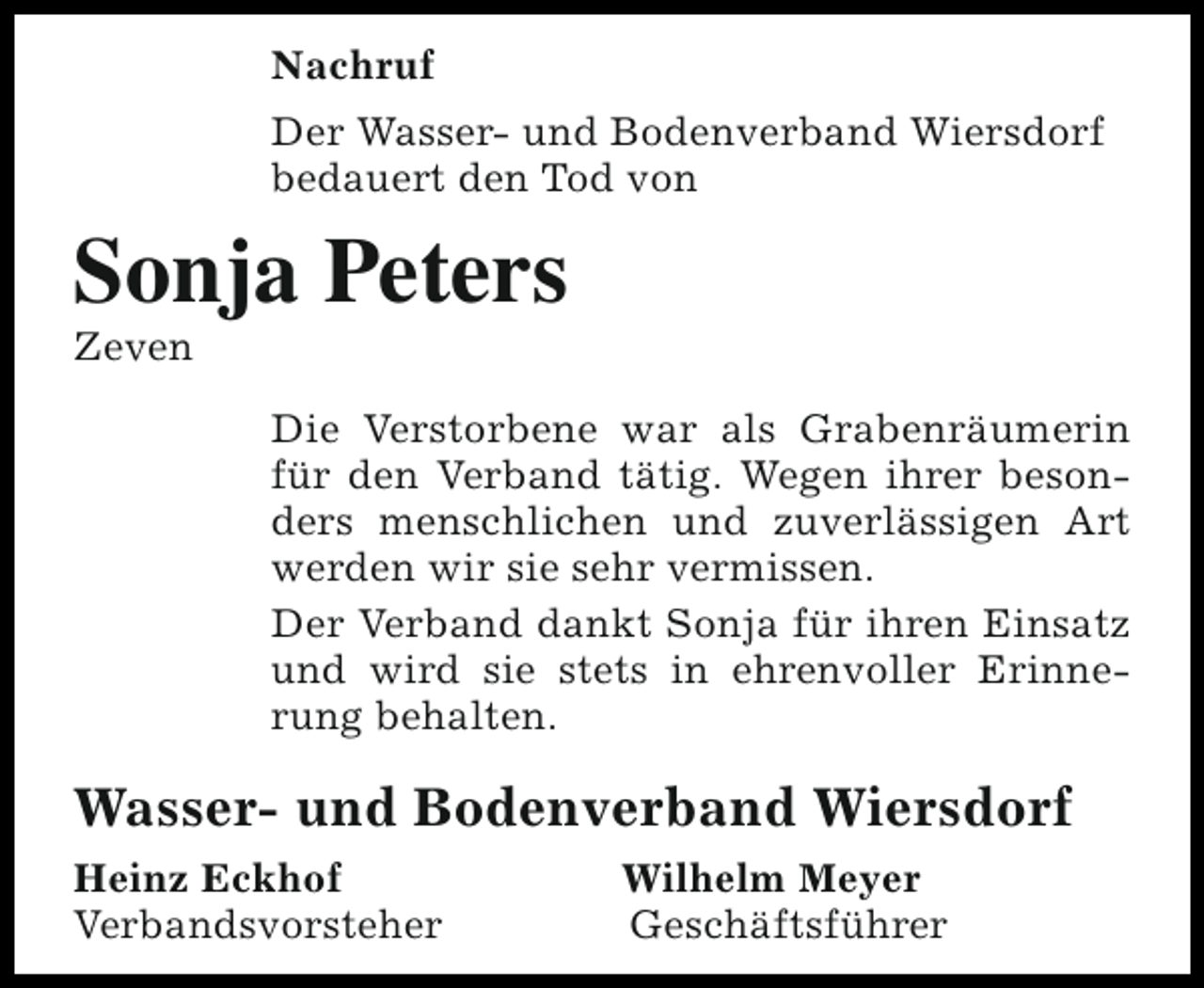 <p>Nachruf<br />Der Wasser- und Bodenverband Wiersdorf<br />bedauert den Tod von</p><p>Sonja Peters<br />Zeven</p><p>Die Verstorbene war als Grabenräumerin<br />für den Verband tätig. Wegen ihrer besonders menschlichen und zuverlässigen Art<br />werden wir sie sehr vermissen.<br />Der Verband dankt Sonja für ihren Einsatz<br />und wird sie stets in ehrenvoller Erinnerung behalten.</p><p>Wasser- und Bodenverband Wiersdorf<br />Heinz Eckhof<br />Verbandsvorsteher</p><p>Wilhelm Meyer<br />Geschäftsführer</p>
