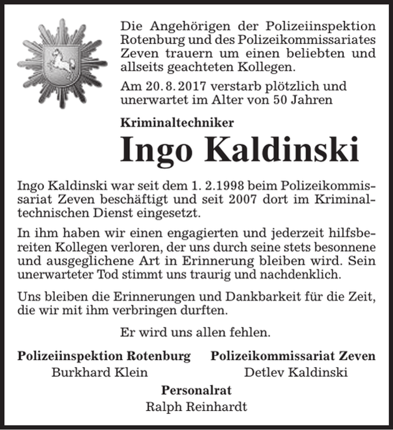 <p>Die Angehörigen der Polizeiinspektion<br />Rotenburg und des Polizeikommissariates<br />Zeven trauern um einen beliebten und<br />allseits geachteten Kollegen.<br />Am 20. 8. 2017 verstarb plötzlich und<br />unerwartet im Alter von 50 Jahren<br />Kriminaltechniker</p><p>Ingo Kaldinski<br />Ingo Kaldinski war seit dem 1. 2.1998 beim Polizeikommissariat Zeven beschäftigt und seit 2007 dort im Kriminaltechnischen Dienst eingesetzt.<br />In ihm haben wir einen engagierten und jederzeit hilfsbereiten Kollegen verloren, der uns durch seine stets besonnene<br />und ausgeglichene Art in Erinnerung bleiben wird. Sein<br />unerwarteter Tod stimmt uns traurig und nachdenklich.<br />Uns bleiben die Erinnerungen und Dankbarkeit für die Zeit,<br />die wir mit ihm verbringen durften.<br />Er wird uns allen fehlen.<br />Polizeiinspektion Rotenburg<br />Polizeikommissariat Zeven<br />Burkhard Klein<br />Detlev Kaldinski<br />Personalrat<br />Ralph Reinhardt</p>