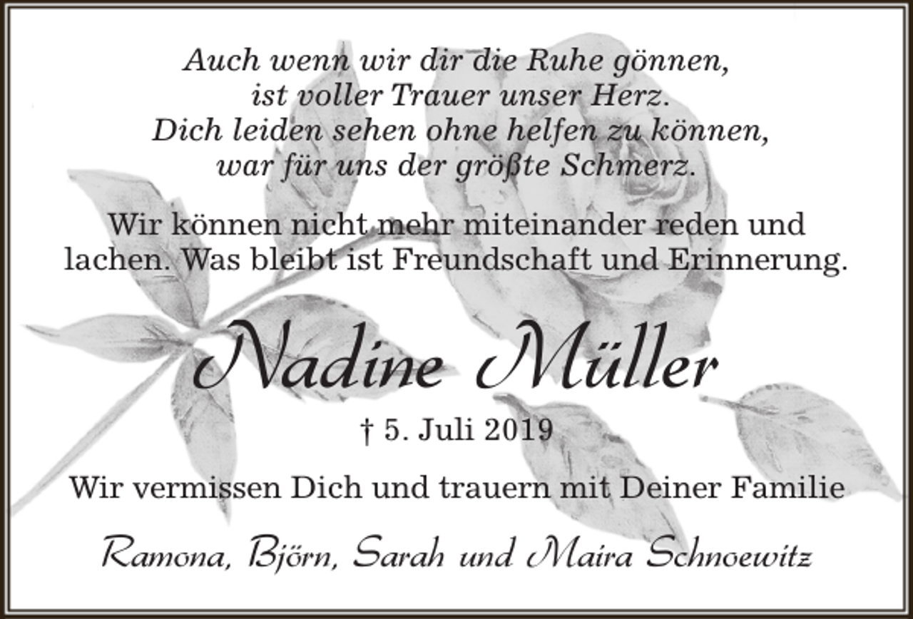 <p>Auch wenn wir dir die Ruhe gönnen,<br />ist voller Trauer unser Herz.<br />Dich leiden sehen ohne helfen zu können,<br />war für uns der größte Schmerz.<br />Wir können nicht mehr miteinander reden und<br />lachen. Was bleibt ist Freundschaft und Erinnerung.</p><p>Nadine Müller<br />† 5. Juli 2019</p><p>Wir vermissen Dich und trauern mit Deiner Familie</p><p>Ramona, Björn, Sarah und Maira Schnoewitz</p>