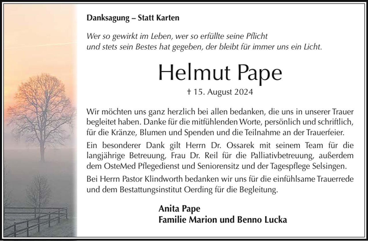 <p>Danksagung – Statt Karten<br />Wer so gewirkt im Leben, wer so erfüllte seine Pflicht<br />und stets sein Bestes hat gegeben, der bleibt für immer uns ein Licht.</p><p>Helmut Pape<br />† 15. August 2024<br />Wir möchten uns ganz herzlich bei allen bedanken, die uns in unserer Trauer<br />begleitet haben. Danke für die mitfühlenden Worte, persönlich und schriftlich,<br />für die Kränze, Blumen und Spenden und die Teilnahme an der Trauerfeier.<br />Ein besonderer Dank gilt Herrn Dr. Ossarek mit seinem Team für die<br />langjährige Betreuung, Frau Dr. Reil für die Palliativbetreuung, außerdem<br />dem OsteMed Pflegedienst und Seniorensitz und der Tagespflege Selsingen.<br />Bei Herrn Pastor Klindworth bedanken wir uns für die einfühlsame Trauerrede<br />und dem Bestattungsinstitut Oerding für die Begleitung.</p><p>Anita Pape<br />Familie Marion und Benno Lucka</p>