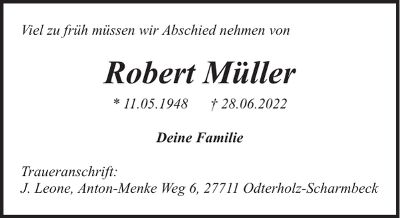 <p>Viel zu früh müssen wir Abschied nehmen von</p><p>Robert Müller<br />* 11.05.1948</p><p>† 28.06.2022</p><p>Deine Familie<br />Traueranschrift:<br />J. Leone, Anton-Menke Weg 6, 27711 Odterholz-Scharmbeck</p>