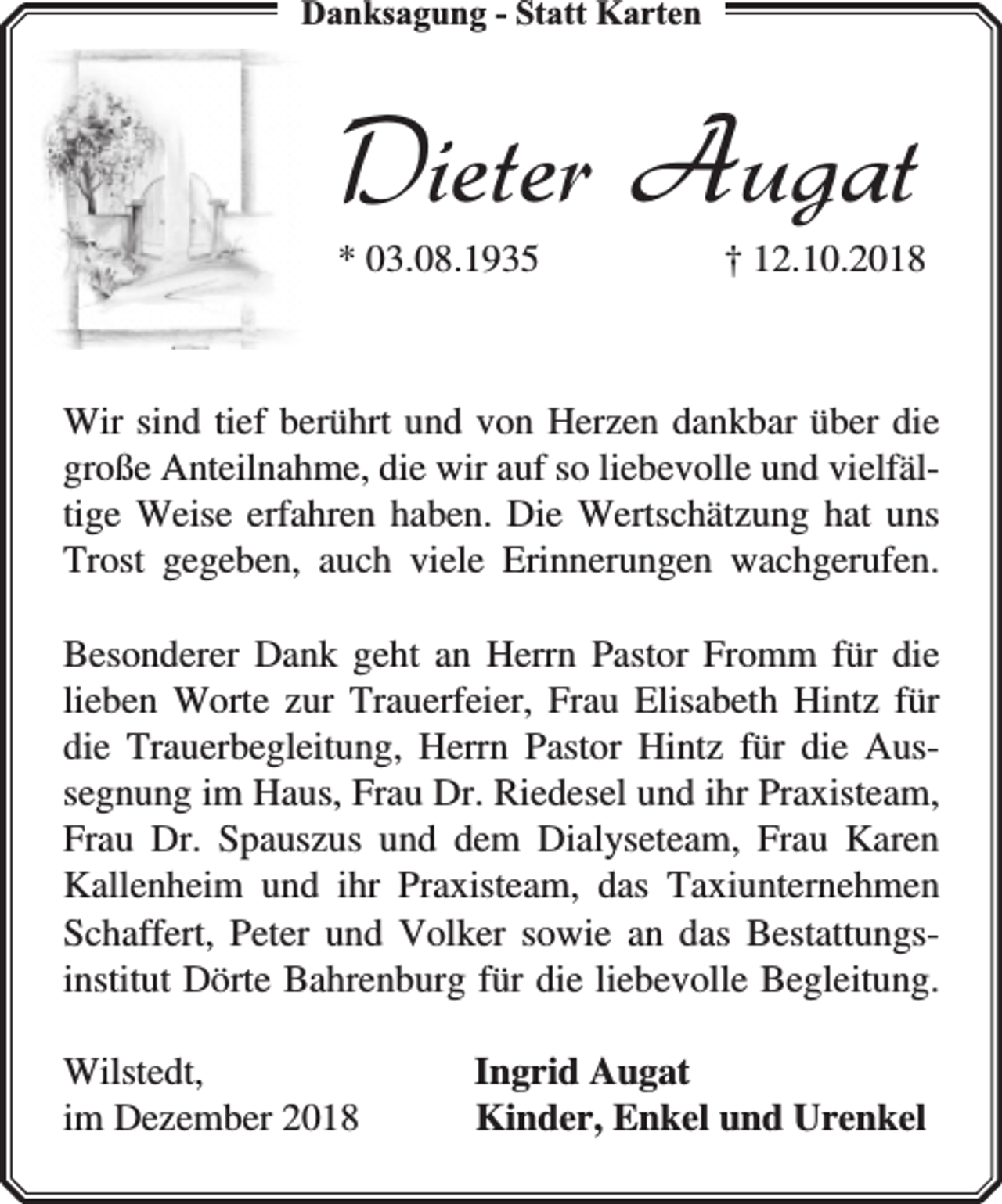 <p>Danksaggungg - Statt Karten</p><p>Dieter Augat<br />* 03.08.1935</p><p>† 12.10.2018</p><p>Wir sind tief berührt und von Herzen dankbar über die<br />große Anteilnahme, die wir auf so liebevolle und vielfältige Weise erfahren haben. Die Wertschätzung hat uns<br />Trost gegeben, auch viele Erinnerungen wachgerufen.<br />Besonderer Dank geht an Herrn Pastor Fromm für die<br />lieben Worte zur Trauerfeier, Frau Elisabeth Hintz für<br />die Trauerbegleitung, Herrn Pastor Hintz für die Aussegnung im Haus, Frau Dr. Riedesel und ihr Praxisteam,<br />Frau Dr. Spauszus und dem Dialyseteam, Frau Karen<br />Kallenheim und ihr Praxisteam, das Taxiunternehmen<br />Schaffert, Peter und Volker sowie an das Bestattungsinstitut Dörte Bahrenburg für die liebevolle Begleitung.<br />Wilstedt,<br />im Dezember 2018</p><p>Ingrid Augat<br />Kinder, Enkel und Urenkel</p>