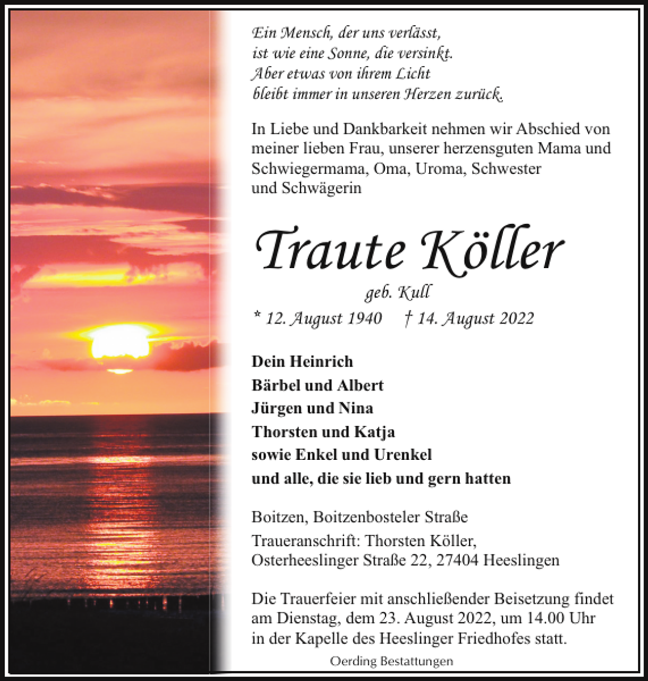 <p>Ein Mensch, der uns verlässt,<br />ist wie eine Sonne, die versinkt.<br />Aber etwas von ihrem Licht<br />bleibt immer in unseren Herzen zurück.<br />In Liebe und Dankbarkeit nehmen wir Abschied von<br />meiner lieben Frau, unserer herzensguten Mama und<br />Schwiegermama, Oma, Uroma, Schwester<br />und Schwägerin</p><p>Traute Köller</p><p>geb. Kull<br />* 12. August 1940 † 14. August 2022<br />Dein Heinrich<br />Bärbel und Albert<br />Jürgen und Nina<br />Thorsten und Katja<br />sowie Enkel und Urenkel<br />und alle, die sie lieb und gern hatten</p><p>Boitzen, Boitzenbosteler Straße<br />Traueranschrift: Thorsten Köller,<br />Osterheeslinger Straße 22, 27404 Heeslingen<br />Die Trauerfeier mit anschließender Beisetzung findet<br />am Dienstag, dem 23. August 2022, um 14.00 Uhr<br />in der Kapelle des Heeslinger Friedhofes statt.<br />Oerding Bestattungen</p>