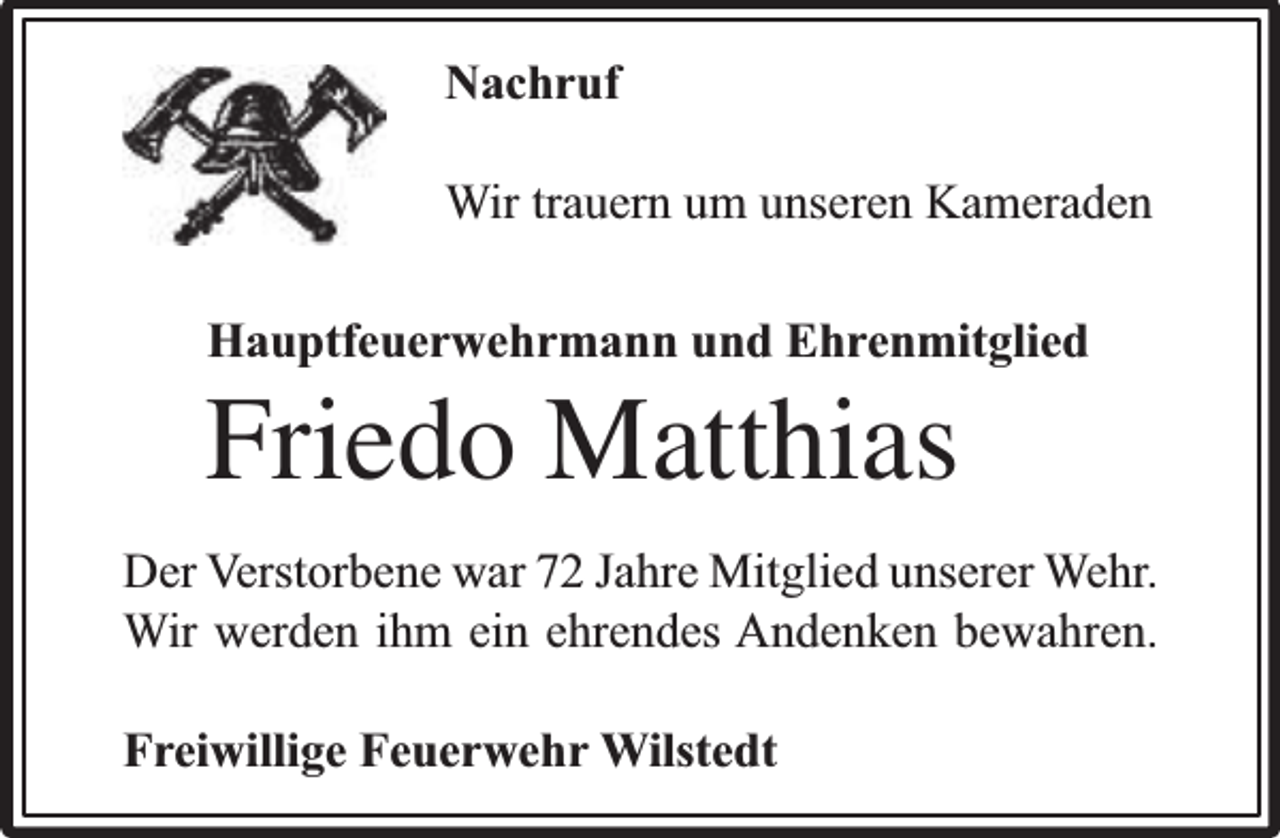 <p>Nachruf<br />Wir trauern um unseren Kameraden<br />Hauptfeuerwehrmann und Ehrenmitglied</p><p>Friedo Matthias</p><p>Der Verstorbene war 72 Jahre Mitglied unserer Wehr.<br />Wir werden ihm ein ehrendes Andenken bewahren.<br />Freiwillige Feuerwehr Wilstedt</p>