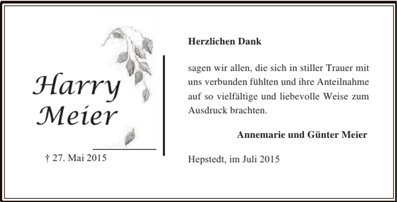 <p>Herzlichen Dank</p><p>Harry<br />r<br />Meier<br />e<br />† 27. Mai 2015</p><p>sagen wir allen, die sich in stiller Trauer mit<br />uns verbunden fühlten und ihre Anteilnahme<br />auf so vielfältige und liebevolle Weise zum<br />Ausdruck brachten.<br />Annemarie und Günter Meier<br />Hepstedt, im Juli 2015</p>