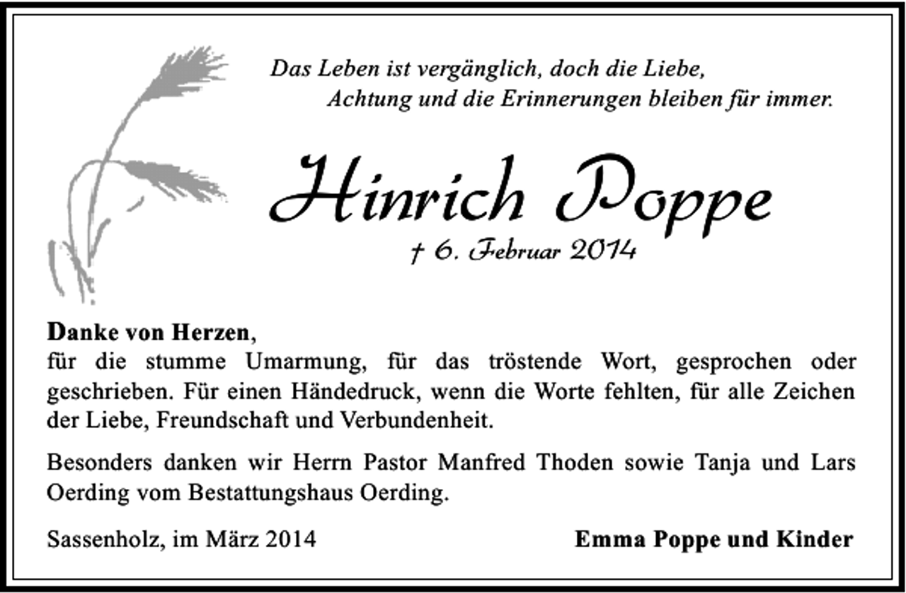 <p>Das Leben ist vergänglich, doch die Liebe,<br />Achtung und die Erinnerungen bleiben für immer.</p><p>Hinrich Poppe<br />† 6. Februar 2014</p><p>Danke von Herzen,<br />für die stumme Umarmung, für das tröstende Wort, gesprochen oder<br />geschrieben. Für einen Händedruck, wenn die Worte fehlten, für alle Zeichen<br />der Liebe, Freundschaft und Verbundenheit.<br />Besonders danken wir Herrn Pastor Manfred Thoden sowie Tanja und Lars<br />Oerding vom Bestattungshaus Oerding.<br />Sassenholz, im März 2014</p><p>Emma Poppe und Kinder</p>