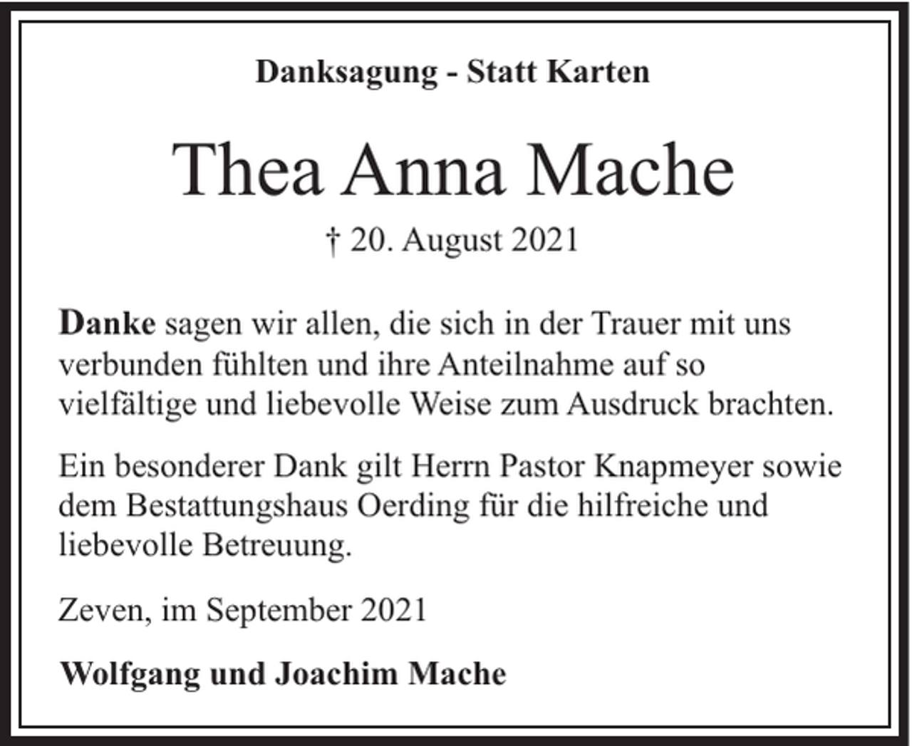 <p>Danksagung - Statt Karten</p><p>Thea Anna Mache<br />† 20. August 2021</p><p>Danke sagen wir allen, die sich in der Trauer mit uns<br />verbunden fühlten und ihre Anteilnahme auf so<br />vielfältige und liebevolle Weise zum Ausdruck brachten.<br />Ein besonderer Dank gilt Herrn Pastor Knapmeyer sowie<br />dem Bestattungshaus Oerding für die hilfreiche und<br />liebevolle Betreuung.<br />Zeven, im September 2021<br />Wolfgang und Joachim Mache</p>