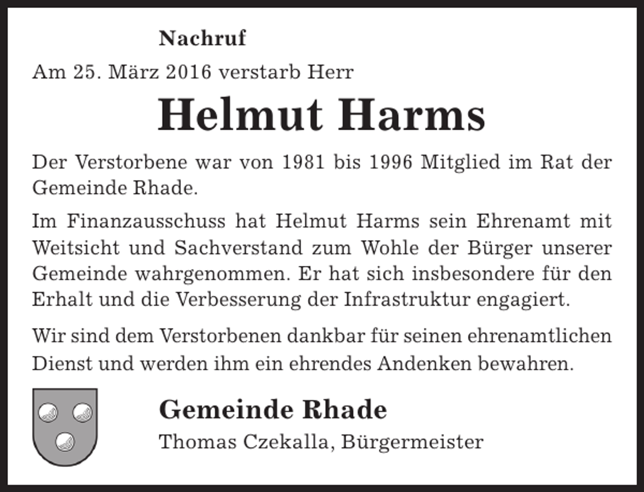 <p>Nachruf<br />Am 25. März 2016 verstarb Herr</p><p>Helmut Harms</p><p>Der Verstorbene war von 1981 bis 1996 Mitglied im Rat der<br />Gemeinde Rhade.<br />Im Finanzausschuss hat Helmut Harms sein Ehrenamt mit<br />Weitsicht und Sachverstand zum Wohle der Bürger unserer<br />Gemeinde wahrgenommen. Er hat sich insbesondere für den<br />Erhalt und die Verbesserung der Infrastruktur engagiert.<br />Wir sind dem Verstorbenen dankbar für seinen ehrenamtlichen<br />Dienst und werden ihm ein ehrendes Andenken bewahren.</p><p>Gemeinde Rhade<br />Thomas Czekalla, Bürgermeister</p>