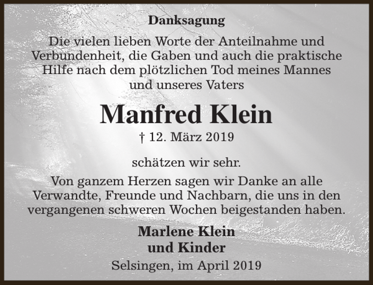 <p>Danksagung<br />Die vielen lieben Worte der Anteilnahme und<br />Verbundenheit, die Gaben und auch die praktische<br />Hilfe nach dem plötzlichen Tod meines Mannes<br />und unseres Vaters</p><p>Manfred Klein<br />† 12. März 2019</p><p>schätzen wir sehr.<br />Von ganzem Herzen sagen wir Danke an alle<br />Verwandte, Freunde und Nachbarn, die uns in den<br />vergangenen schweren Wochen beigestanden haben.</p><p>Marlene Klein<br />und Kinder<br />Selsingen, im April 2019</p>