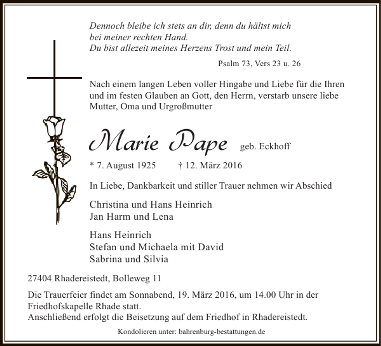 <p>Dennoch bleibe ich stets an dir, denn du hältst mich<br />bei meiner rechten Hand.<br />Du bist allezeit meines Herzens Trost und mein Teil.<br />Psalm 73, Vers 23 u. 26</p><p>Nach einem langen Leben voller Hingabe und Liebe für die Ihren<br />und im festen Glauben an Gott, den Herrn, verstarb unsere liebe<br />Mutter, Oma und Urgroßmutter</p><p>Marie Pape</p><p>* 7. August 1925</p><p>geb. Eckhoff</p><p>† 12. März 2016</p><p>In Liebe, Dankbarkeit und stiller Trauer nehmen wir Abschied</p><p>Christina und Hans Heinrich<br />Jan Harm und Lena<br />Hans Heinrich<br />Stefan und Michaela mit David<br />Sabrina und Silvia<br />27404 Rhadereistedt, Bolleweg 11<br />Die Trauerfeier findet am Sonnabend, 19. März 2016, um 14.00 Uhr in der<br />Friedhofskapelle Rhade statt.<br />Anschließend erfolgt die Beisetzung auf dem Friedhof in Rhadereistedt.<br />Kondolieren unter: bahrenburg-bestattungen.de</p>