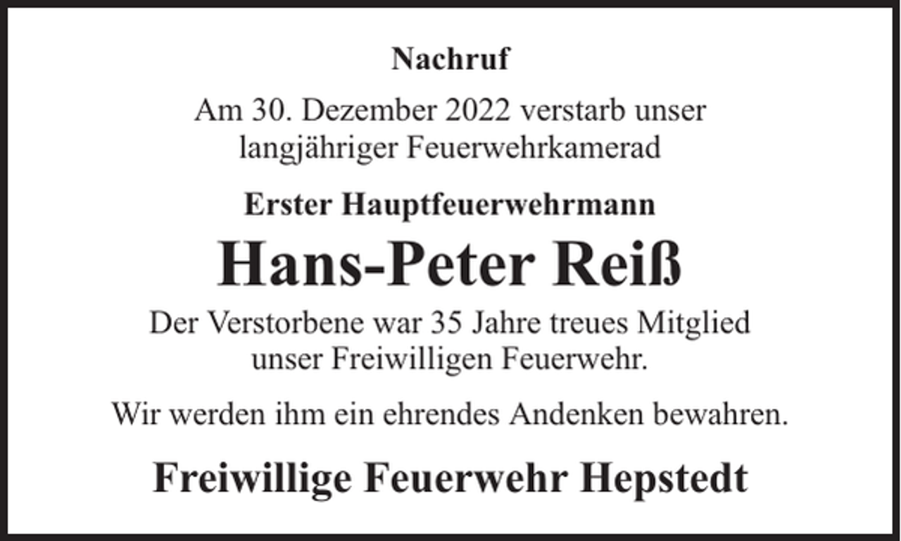 <p>Nachruf<br />Am 30. Dezember 2022 verstarb unser<br />langjähriger Feuerwehrkamerad<br />Erster Hauptfeuerwehrmann</p><p>Hans-Peter Reiß</p><p>Der Verstorbene war 35 Jahre treues Mitglied<br />unser Freiwilligen Feuerwehr.<br />Wir werden ihm ein ehrendes Andenken bewahren.</p><p>Freiwillige Feuerwehr Hepstedt</p>