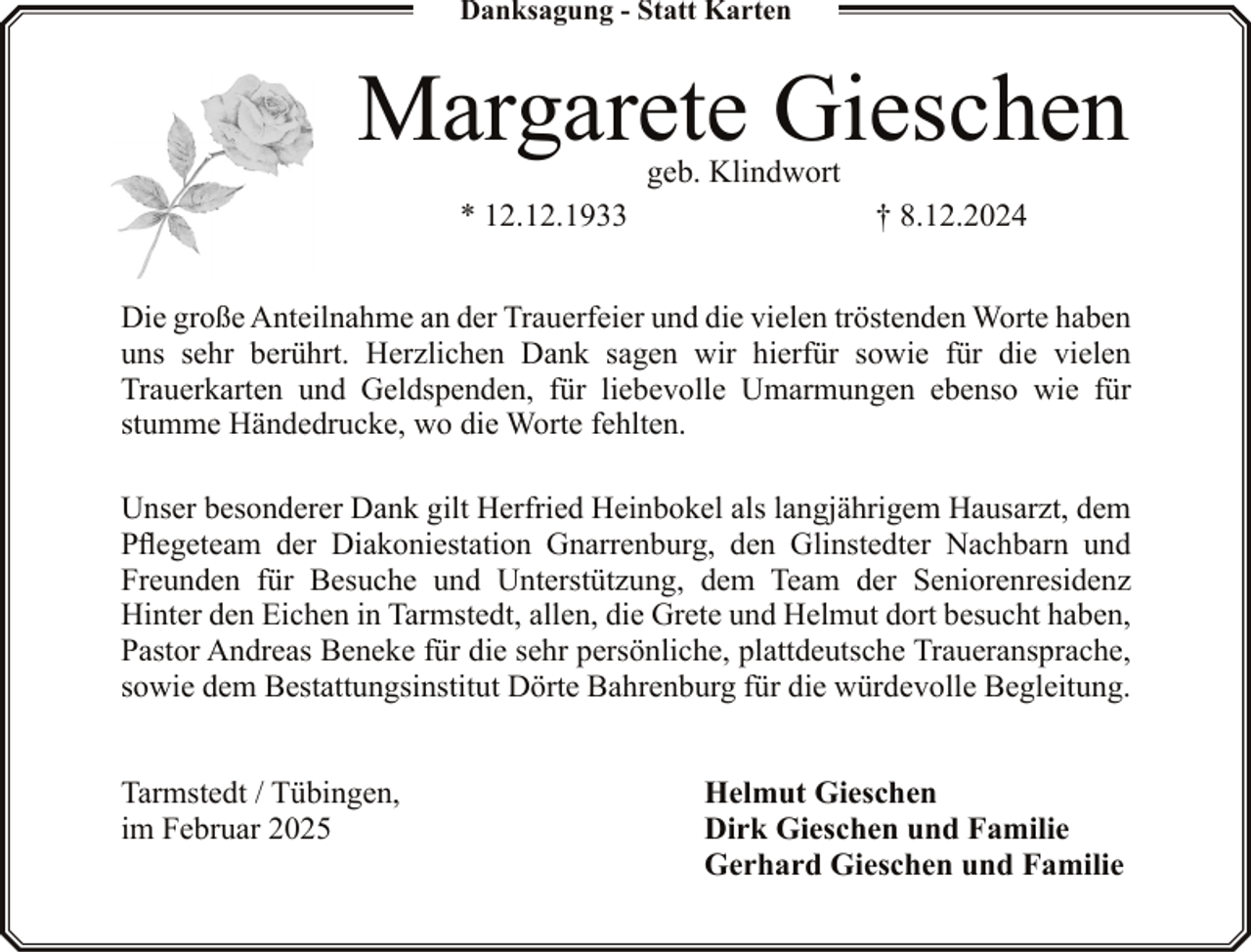 <p>Danksagung - Statt Karten</p><p>Margarete Gieschen<br />geb. Klindwort</p><p>* 12.12.1933</p><p>† 8.12.2024</p><p>Die große Anteilnahme an der Trauerfeier und die vielen tröstenden Worte haben<br />uns sehr berührt. Herzlichen Dank sagen wir hierfür sowie für die vielen<br />Trauerkarten und Geldspenden, für liebevolle Umarmungen ebenso wie für<br />stumme Händedrucke, wo die Worte fehlten.<br />Unser besonderer Dank gilt Herfried Heinbokel als langjährigem Hausarzt, dem<br />Pflegeteam der Diakoniestation Gnarrenburg, den Glinstedter Nachbarn und<br />Freunden für Besuche und Unterstützung, dem Team der Seniorenresidenz<br />Hinter den Eichen in Tarmstedt, allen, die Grete und Helmut dort besucht haben,<br />Pastor Andreas Beneke für die sehr persönliche, plattdeutsche Traueransprache,<br />sowie dem Bestattungsinstitut Dörte Bahrenburg für die würdevolle Begleitung.<br />Tarmstedt / Tübingen,<br />im Februar 2025</p><p>Helmut Gieschen<br />Dirk Gieschen und Familie<br />Gerhard Gieschen und Familie</p>