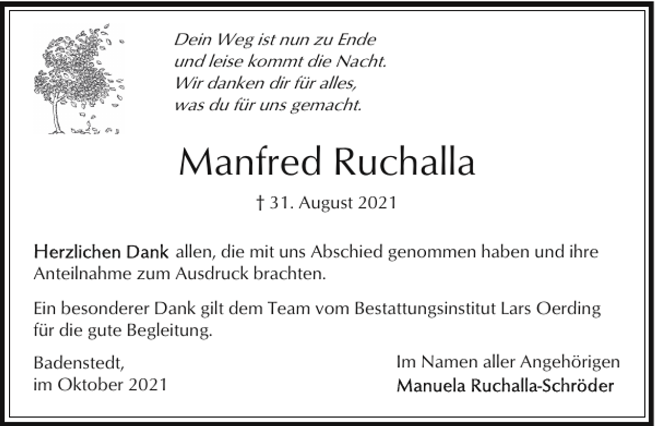 <p>Dein Weg ist nun zu Ende<br />und leise kommt die Nacht.<br />Wir danken dir für alles,<br />was du für uns gemacht.</p><p>Manfred Ruchalla<br />† 31. August 2021<br />allen, die mit uns Abschied genommen haben und ihre<br />Anteilnahme zum Ausdruck brachten.<br />Ein besonderer Dank gilt dem Team vom Bestattungsinstitut Lars Oerding<br />für die gute Begleitung.<br />Badenstedt,<br />im Oktober 2021</p><p>Im Namen aller Angehörigen</p>