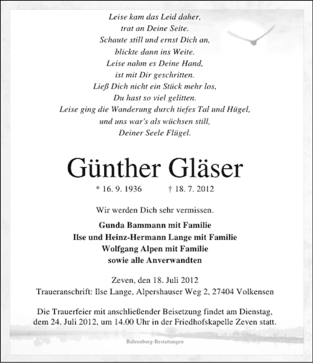 <p>Leise kam das Leid daher,<br />trat an Deine Seite.<br />Schaute still und ernst Dich an,<br />blickte dann ins Weite.<br />Leise nahm es Deine Hand,<br />ist mit Dir geschritten.<br />Ließ Dich nicht ein Stück mehr los,<br />Du hast so viel gelitten.<br />Leise ging die Wanderung durch tiefes Tal und Hügel,<br />und uns war's als wüchsen still,<br />Deiner Seele Flügel.</p>
<p>Günther Gläser<br />* 16. 9. 1936</p>
<p>† 18. 7. 2012</p>
<p>Wir werden Dich sehr vermissen.<br />Gunda Bammann mit Familie<br />Ilse und Heinz-Hermann Lange mit Familie<br />Wolfgang Alpen mit Familie<br />sowie alle Anverwandten<br />Zeven, den 18. Juli 2012<br />Traueranschrift: Ilse Lange, Alpershauser Weg 2, 27404 Volkensen<br />Die Trauerfeier mit anschließender Beisetzung findet am Dienstag,<br />dem 24. Juli 2012, um 14.00 Uhr in der Friedhofskapelle Zeven statt.<br />Bahrenburg-Bestattungen</p>