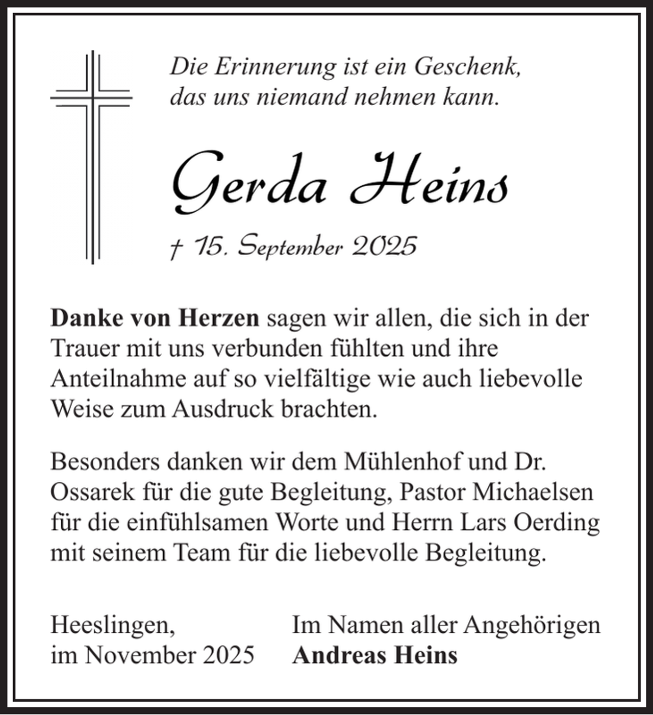 <p>Die Erinnerung ist ein Geschenk,<br />das uns niemand nehmen kann.</p><p>Gerda Heins</p><p>† 15. September 2025</p><p>Danke von Herzen sagen wir allen, die sich in der<br />Trauer mit uns verbunden fühlten und ihre<br />Anteilnahme auf so vielfältige wie auch liebevolle<br />Weise zum Ausdruck brachten.<br />Besonders danken wir dem Mühlenhof und Dr.<br />Ossarek für die gute Begleitung, Pastor Michaelsen<br />für die einfühlsamen Worte und Herrn Lars Oerding<br />mit seinem Team für die liebevolle Begleitung.<br />Heeslingen,<br />im November 2025</p><p>Im Namen aller Angehörigen<br />Andreas Heins</p>
