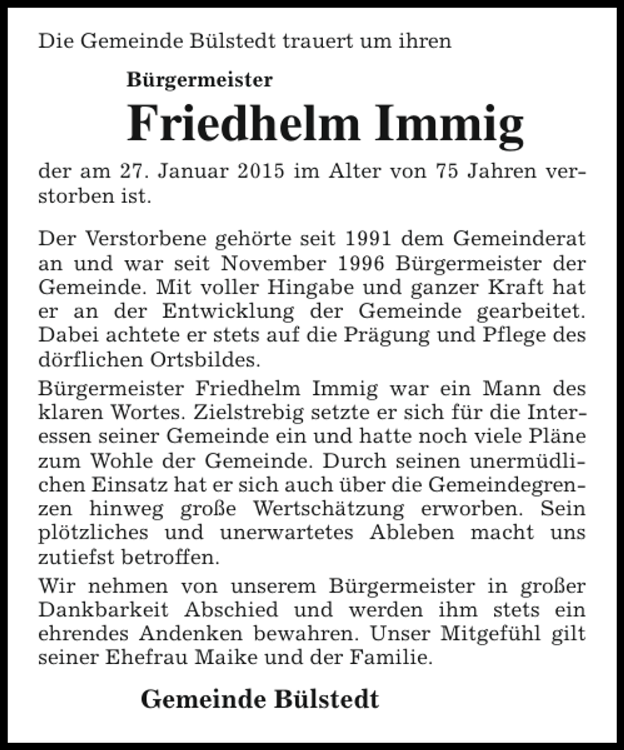 <p>Die Gemeinde Bülstedt trauert um ihren<br />Bürgermeister</p><p>Friedhelm Immig</p><p>der am 27. Januar 2015 im Alter von 75 Jahren verstorben ist.<br />Der Verstorbene gehörte seit 1991 dem Gemeinderat<br />an und war seit November 1996 Bürgermeister der<br />Gemeinde. Mit voller Hingabe und ganzer Kraft hat<br />er an der Entwicklung der Gemeinde gearbeitet.<br />Dabei achtete er stets auf die Prägung und Pflege des<br />dörflichen Ortsbildes.<br />Bürgermeister Friedhelm Immig war ein Mann des<br />klaren Wortes. Zielstrebig setzte er sich für die Interessen seiner Gemeinde ein und hatte noch viele Pläne<br />zum Wohle der Gemeinde. Durch seinen unermüdlichen Einsatz hat er sich auch über die Gemeindegrenzen hinweg große Wertschätzung erworben. Sein<br />plötzliches und unerwartetes Ableben macht uns<br />zutiefst betroffen.<br />Wir nehmen von unserem Bürgermeister in großer<br />Dankbarkeit Abschied und werden ihm stets ein<br />ehrendes Andenken bewahren. Unser Mitgefühl gilt<br />seiner Ehefrau Maike und der Familie.</p><p>Gemeinde Bülstedt</p>