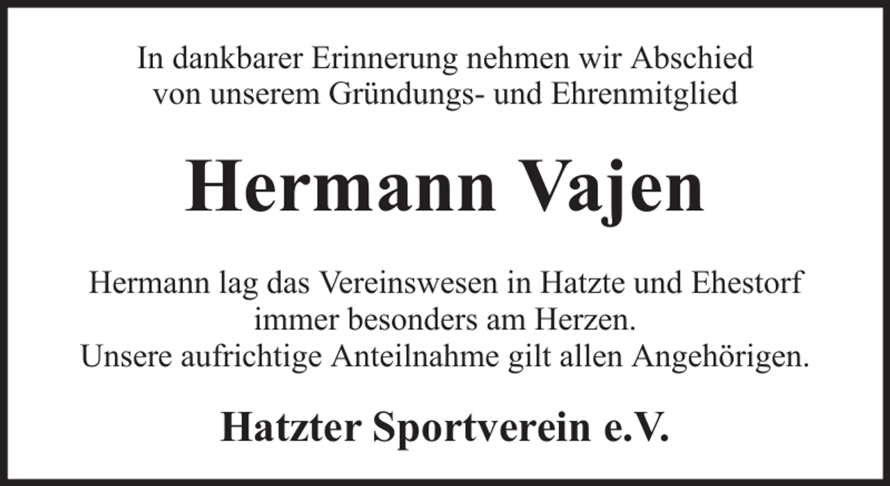 <p>In dankbarer Erinnerung nehmen wir Abschied<br />von unserem Gründungs- und Ehrenmitglied</p><p>Hermann Vajen<br />Hermann lag das Vereinswesen in Hatzte und Ehestorf<br />immer besonders am Herzen.<br />Unsere aufrichtige Anteilnahme gilt allen Angehörigen.</p><p>Hatzter Sportverein e.V.</p>