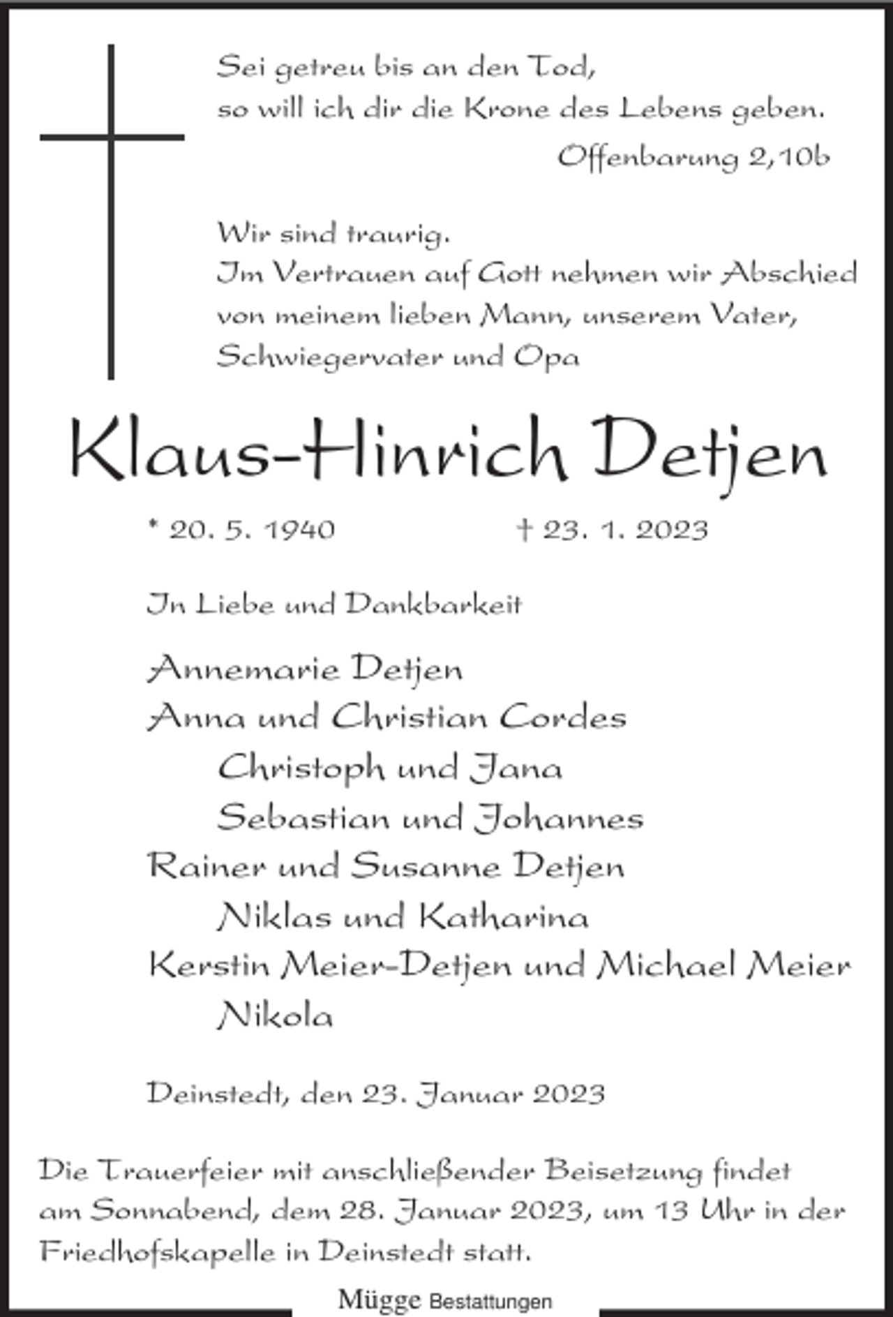 <p>Sei getreu bis an den Tod,<br />so will ich dir die Krone des Lebens geben.<br />Offenbarung 2,10b<br />Wir sind traurig.<br />Im Vertrauen auf Gott nehmen wir Abschied<br />von meinem lieben Mann, unserem Vater,<br />Schwiegervater und Opa</p><p>Klaus-Hinrich Detjen<br />* 20. 5. 1940</p><p>† 23. 1. 2023</p><p>In Liebe und Dankbarkeit</p><p>Annemarie Detjen<br />Anna und Christian Cordes<br />Christoph und Jana<br />Sebastian und Johannes<br />Rainer und Susanne Detjen<br />Niklas und Katharina<br />Kerstin Meier-Detjen und Michael Meier<br />Nikola<br />Deinstedt, den 23. Januar 2023<br />Die Trauerfeier mit anschließender Beisetzung findet<br />am Sonnabend, dem 28. Januar 2023, um 13 Uhr in der<br />Friedhofskapelle in Deinstedt statt.<br />Mügge Bestattungen</p>
