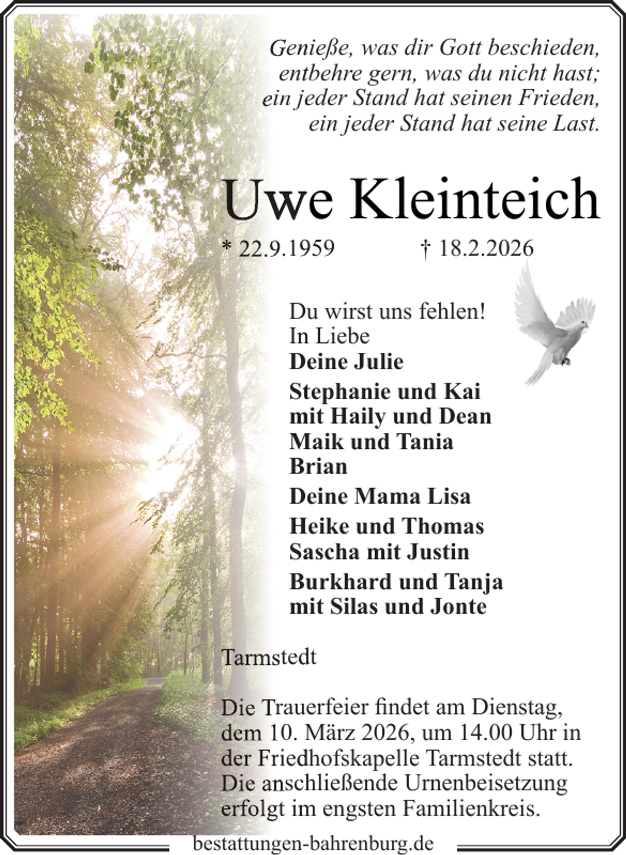 <p>Gen<br />nieße, was dir Gott beschieden,<br />enttbehre gern, was du nicht hast;<br />ein jeeder Stand hat seinen Frieden,<br />ein jeder Stand hat seine Last.</p>
<p>Uw<br />we Kleinteich<br />* 22.9.159</p>
<p>† 18.2.2026</p>
<p>Du<br />u wirst uns fehlen!<br />In<br />n Liebe<br />Deine Julie<br />Sttephanie und Kai<br />mit Haily und Dean<br />Maik und Tania<br />Brrian<br />Deine Mama Lisa<br />Heike und Thomas<br />Sa<br />ascha mit Justin<br />Bu<br />urkhard und Tanja<br />mit Silas und Jonte<br />Tarmsted<br />dt<br />Die Traueerfeier findet am Dienstag,<br />dem 10. März 2026, um 14.00 Uhr in<br />der Fried<br />dhofskapelle Tarmstedt statt.<br />Die ansch<br />hließende Urnenbeisetzung<br />erfolgt im<br />m engsten Familienkreis.<br />b<br />bestattungen-bahrenburg.de</p>