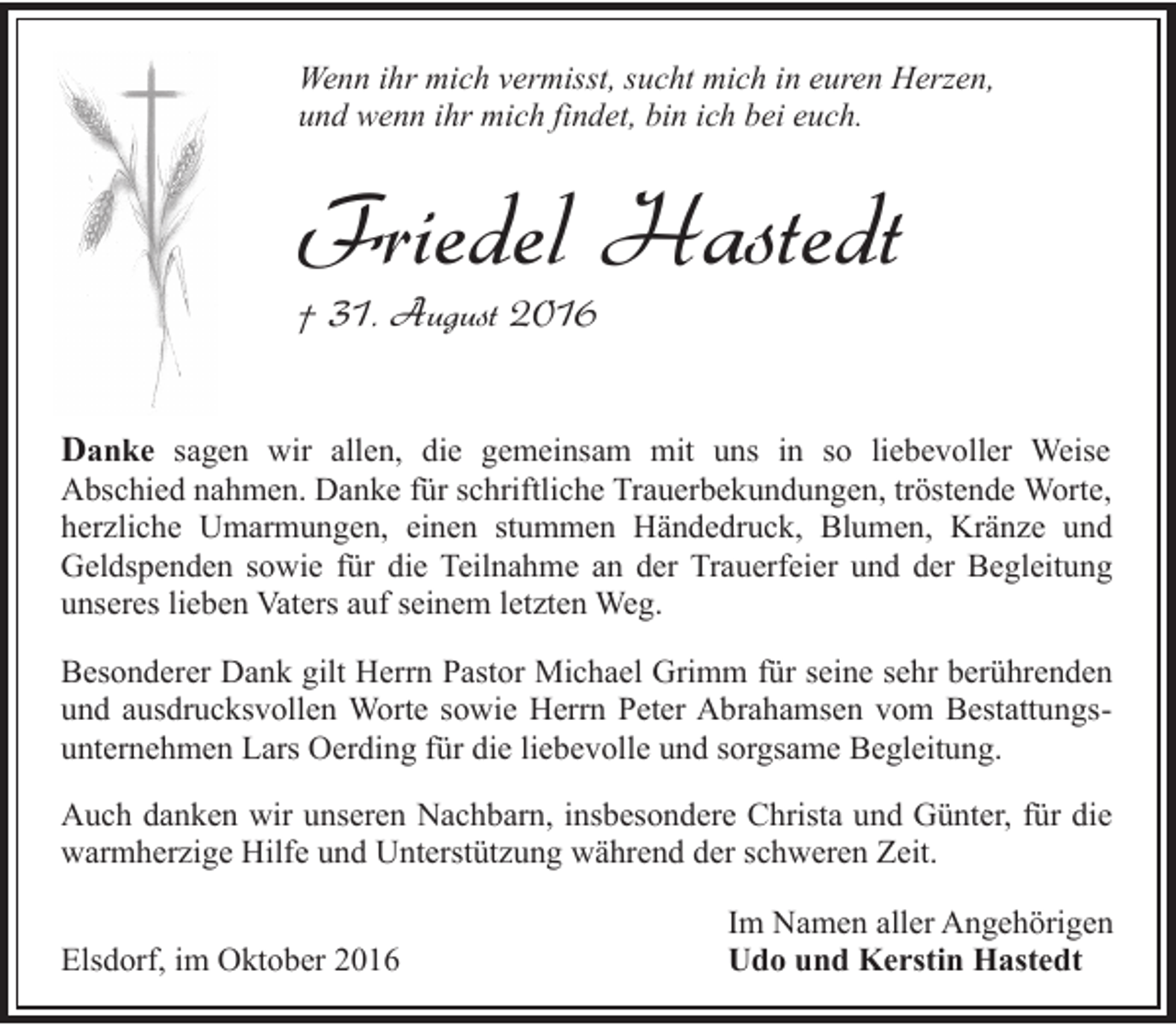 <p>Wenn ihr mich vermisst, sucht mich in euren Herzen,<br />und wenn ihr mich findet, bin ich bei euch.</p><p>Friedel Hastedt<br />† 31. August 2016</p><p>Danke sagen wir allen, die gemeinsam mit uns in so liebevoller Weise</p><p>Abschied nahmen. Danke für schriftliche Trauerbekundungen, tröstende Worte,<br />herzliche Umarmungen, einen stummen Händedruck, Blumen, Kränze und<br />Geldspenden sowie für die Teilnahme an der Trauerfeier und der Begleitung<br />unseres lieben Vaters auf seinem letzten Weg.<br />Besonderer Dank gilt Herrn Pastor Michael Grimm für seine sehr berührenden<br />und ausdrucksvollen Worte sowie Herrn Peter Abrahamsen vom Bestattungsunternehmen Lars Oerding für die liebevolle und sorgsame Begleitung.</p><p>Auch danken wir unseren Nachbarn, insbesondere Christa und Günter, für die<br />warmherzige Hilfe und Unterstützung während der schweren Zeit.<br />Elsdorf, im Oktober 2016</p><p>Im Namen aller Angehörigen<br />Udo und Kerstin Hastedt</p>