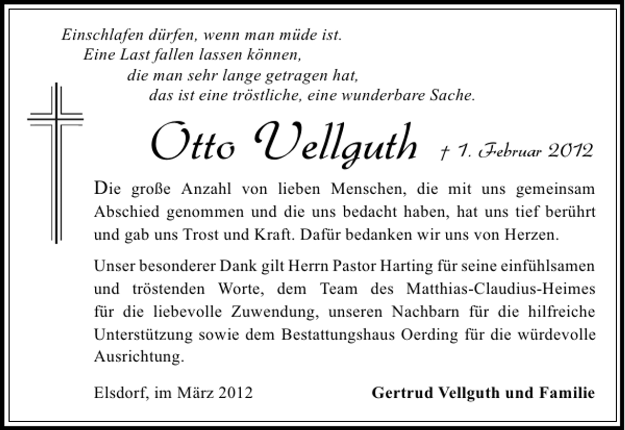 <p>Einschlafen dürfen, wenn man müde ist.<br />Eine Last fallen lassen können,<br />die man sehr lange getragen hat,<br />das ist eine tröstliche, eine wunderbare Sache.</p><p>Otto Vellguth</p><p>† 1. Februar 2012</p><p>Die große Anzahl von lieben Menschen, die mit uns gemeinsam<br />Abschied genommen und die uns bedacht haben, hat uns tief berührt<br />und gab uns Trost und Kraft. Dafür bedanken wir uns von Herzen.<br />Unser besonderer Dank gilt Herrn Pastor Harting für seine einfühlsamen<br />und tröstenden Worte, dem Team des Matthias-Claudius-Heimes<br />für die liebevolle Zuwendung, unseren Nachbarn für die hilfreiche<br />Unterstützung sowie dem Bestattungshaus Oerding für die würdevolle<br />Ausrichtung.<br />Elsdorf, im März 2012</p><p>Gertrud Vellguth und Familie</p>