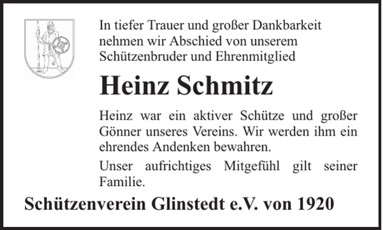 <p>In tiefer Trauer und großer Dankbarkeit<br />nehmen wir Abschied von unserem<br />Schützenbruder und Ehrenmitglied</p><p>Heinz Schmitz<br />Heinz war ein aktiver Schütze und großer<br />Gönner unseres Vereins. Wir werden ihm ein<br />ehrendes Andenken bewahren.<br />Unser aufrichtiges Mitgefühl gilt seiner<br />Familie.</p><p>Schützenverein Glinstedt e.V. von 1920</p>