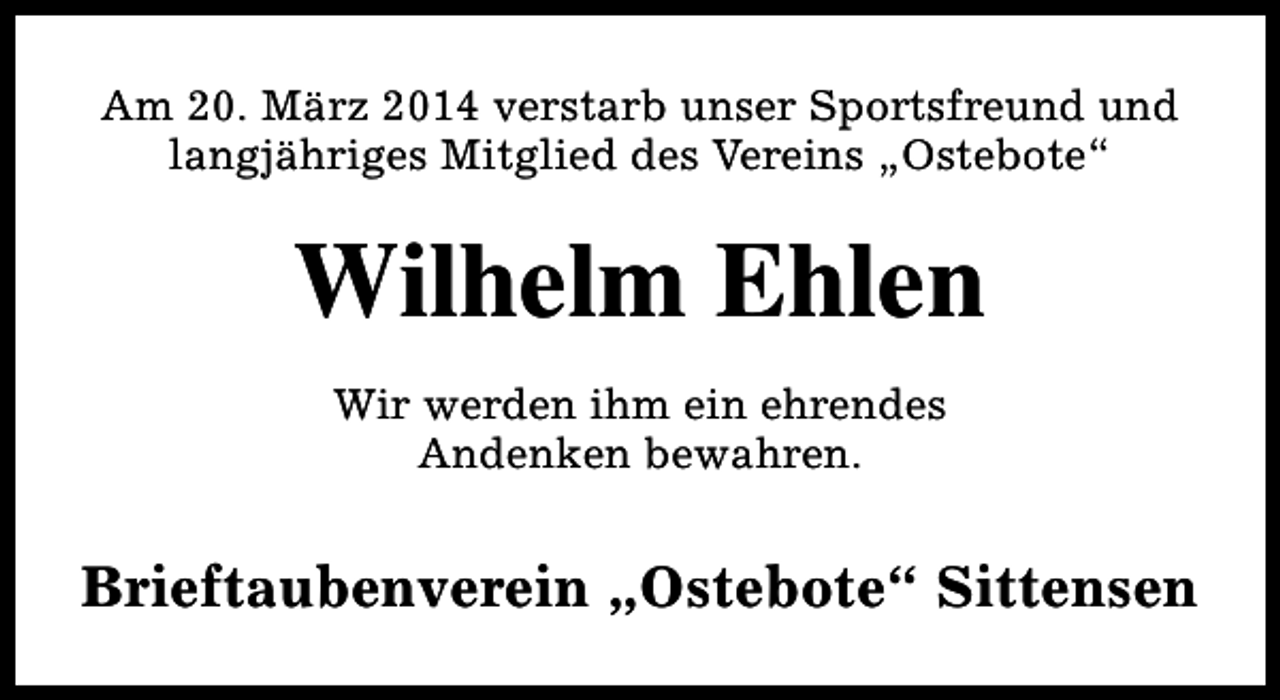 <p>Am 20. März 2014 verstarb unser Sportsfreund und<br />langjähriges Mitglied des Vereins „Ostebote“</p><p>Wilhelm Ehlen<br />Wir werden ihm ein ehrendes<br />Andenken bewahren.</p><p>Brieftaubenverein „Ostebote“ Sittensen</p>