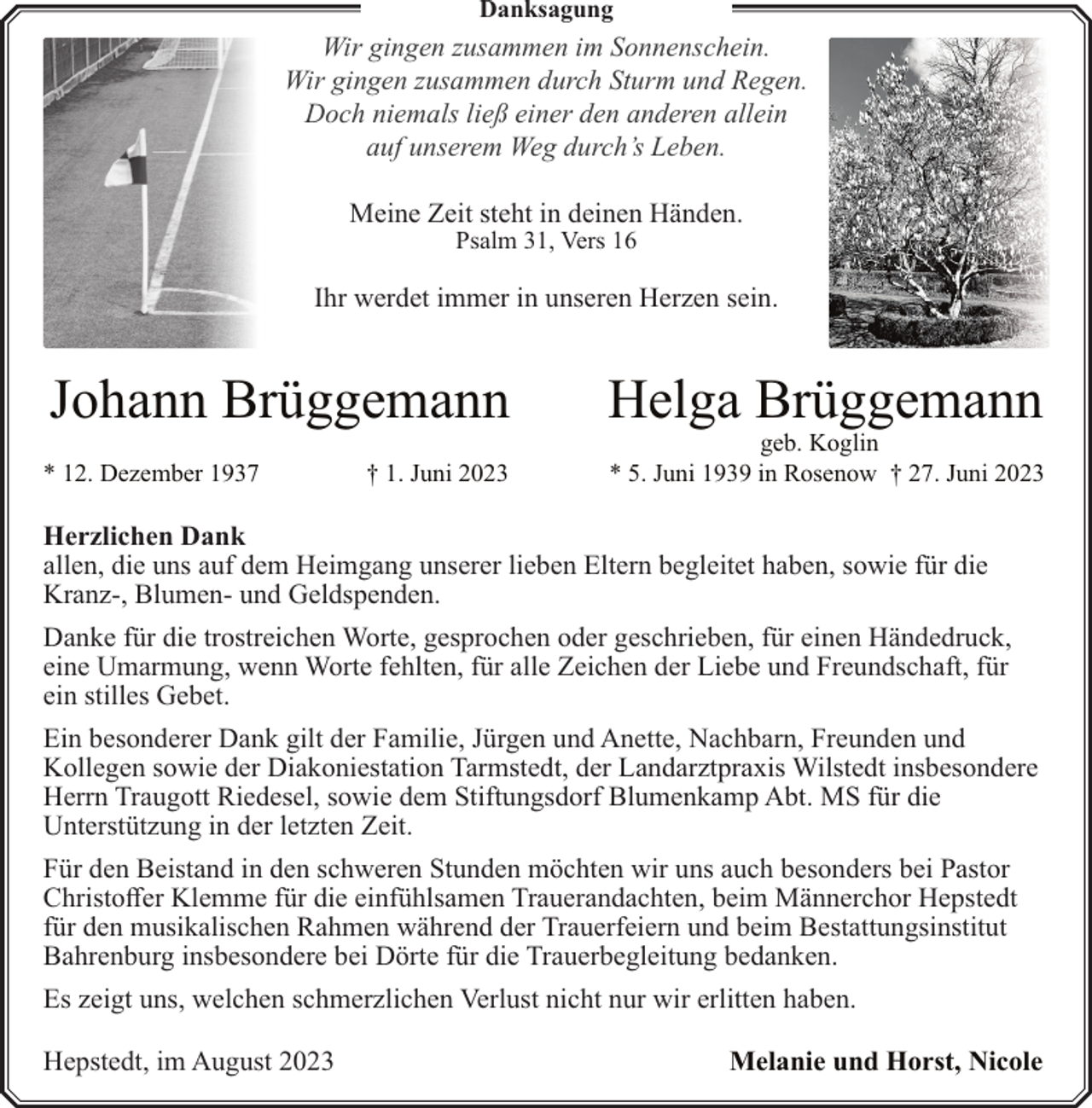 <p>Danksagung</p><p>Wir gingen zusammen im Sonnenschein.<br />Wir gingen zusammen durch Sturm und Regen.<br />Doch niemals ließ einer den anderen allein<br />auf unserem Weg durch’s Leben.<br />Meine Zeit steht in deinen Händen.<br />Psalm 31, Vers 16</p><p>Ihr werdet immer in unseren Herzen sein.</p><p>Johann Brüggemann<br />* 12. Dezember 1937</p><p>† 1. Juni 2023</p><p>Helga Brüggemann</p><p>geb. Koglin<br />* 5. Juni 1939 in Rosenow † 27. Juni 2023</p><p>Herzlichen Dank<br />allen, die uns auf dem Heimgang unserer lieben Eltern begleitet haben, sowie für die<br />Kranz-, Blumen- und Geldspenden.<br />Danke für die trostreichen Worte, gesprochen oder geschrieben, für einen Händedruck,<br />eine Umarmung, wenn Worte fehlten, für alle Zeichen der Liebe und Freundschaft, für<br />ein stilles Gebet.<br />Ein besonderer Dank gilt der Familie, Jürgen und Anette, Nachbarn, Freunden und<br />Kollegen sowie der Diakoniestation Tarmstedt, der Landarztpraxis Wilstedt insbesondere<br />Herrn Traugott Riedesel, sowie dem Stiftungsdorf Blumenkamp Abt. MS für die<br />Unterstützung in der letzten Zeit.<br />Für den Beistand in den schweren Stunden möchten wir uns auch besonders bei Pastor<br />Christoffer Klemme für die einfühlsamen Trauerandachten, beim Männerchor Hepstedt<br />für den musikalischen Rahmen während der Trauerfeiern und beim Bestattungsinstitut<br />Bahrenburg insbesondere bei Dörte für die Trauerbegleitung bedanken.<br />Es zeigt uns, welchen schmerzlichen Verlust nicht nur wir erlitten haben.<br />Hepstedt, im August 2023</p><p>Melanie und Horst, Nicole</p>