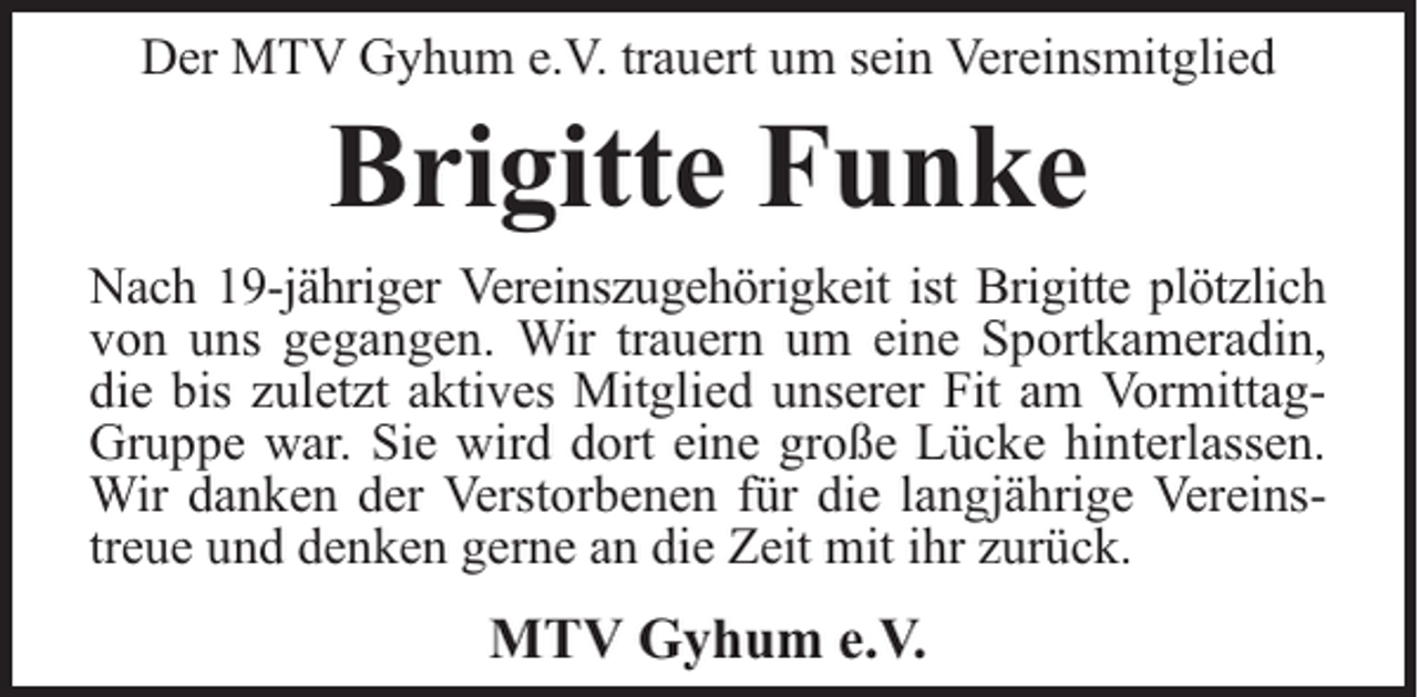 <p>Der MTV Gyhum e.V. trauert um sein Vereinsmitglied</p><p>Brigitte Funke</p><p>Nach 19-jähriger Vereinszugehörigkeit ist Brigitte plötzlich<br />von uns gegangen. Wir trauern um eine Sportkameradin,<br />die bis zuletzt aktives Mitglied unserer Fit am VormittagGruppe war. Sie wird dort eine große Lücke hinterlassen.<br />Wir danken der Verstorbenen für die langjährige Vereinstreue und denken gerne an die Zeit mit ihr zurück.</p><p>MTV Gyhum e.V.</p>