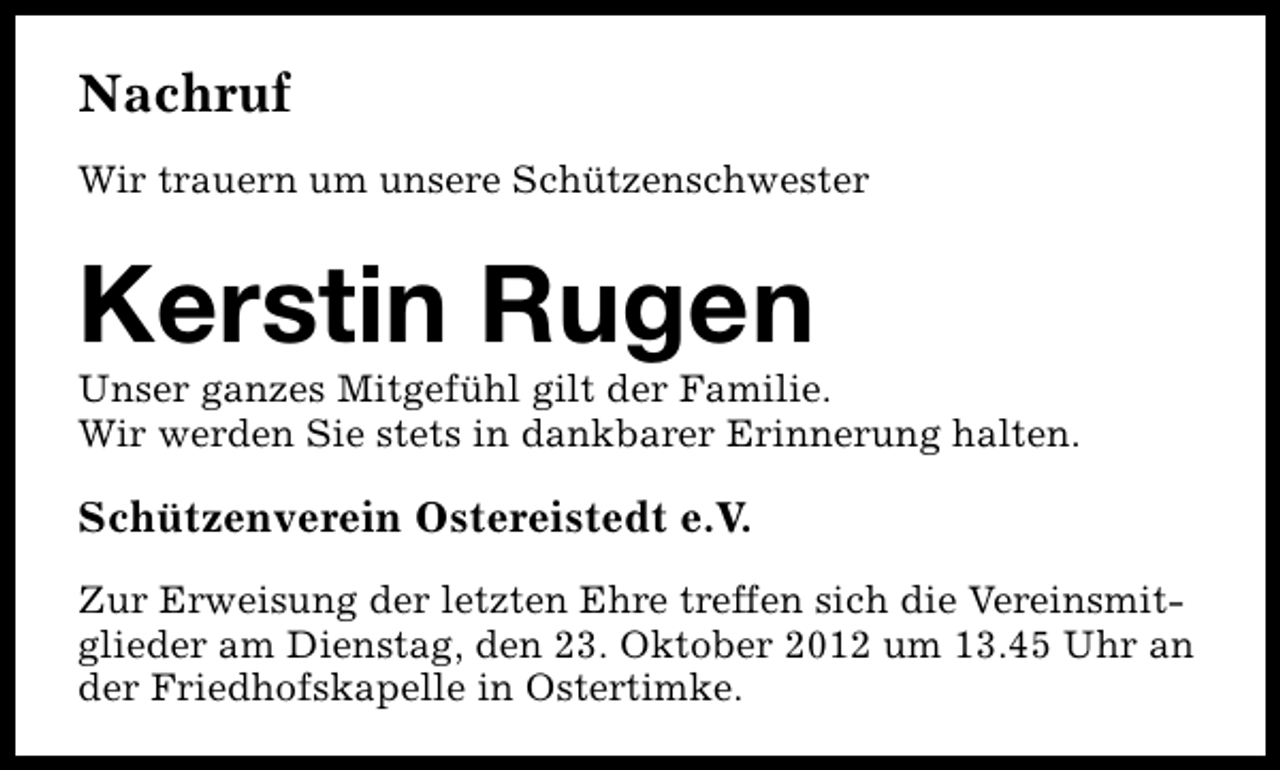 <p>Nachruf<br />Wir trauern um unsere Schützenschwester</p><p>Kerstin Rugen</p><p>Unser ganzes Mitgefühl gilt der Familie.<br />Wir werden Sie stets in dankbarer Erinnerung halten.</p><p>Schützenverein Ostereistedt e.V.<br />Zur Erweisung der letzten Ehre treffen sich die Vereinsmitglieder am Dienstag, den 23. Oktober 2012 um 13.45 Uhr an<br />der Friedhofskapelle in Ostertimke.</p>