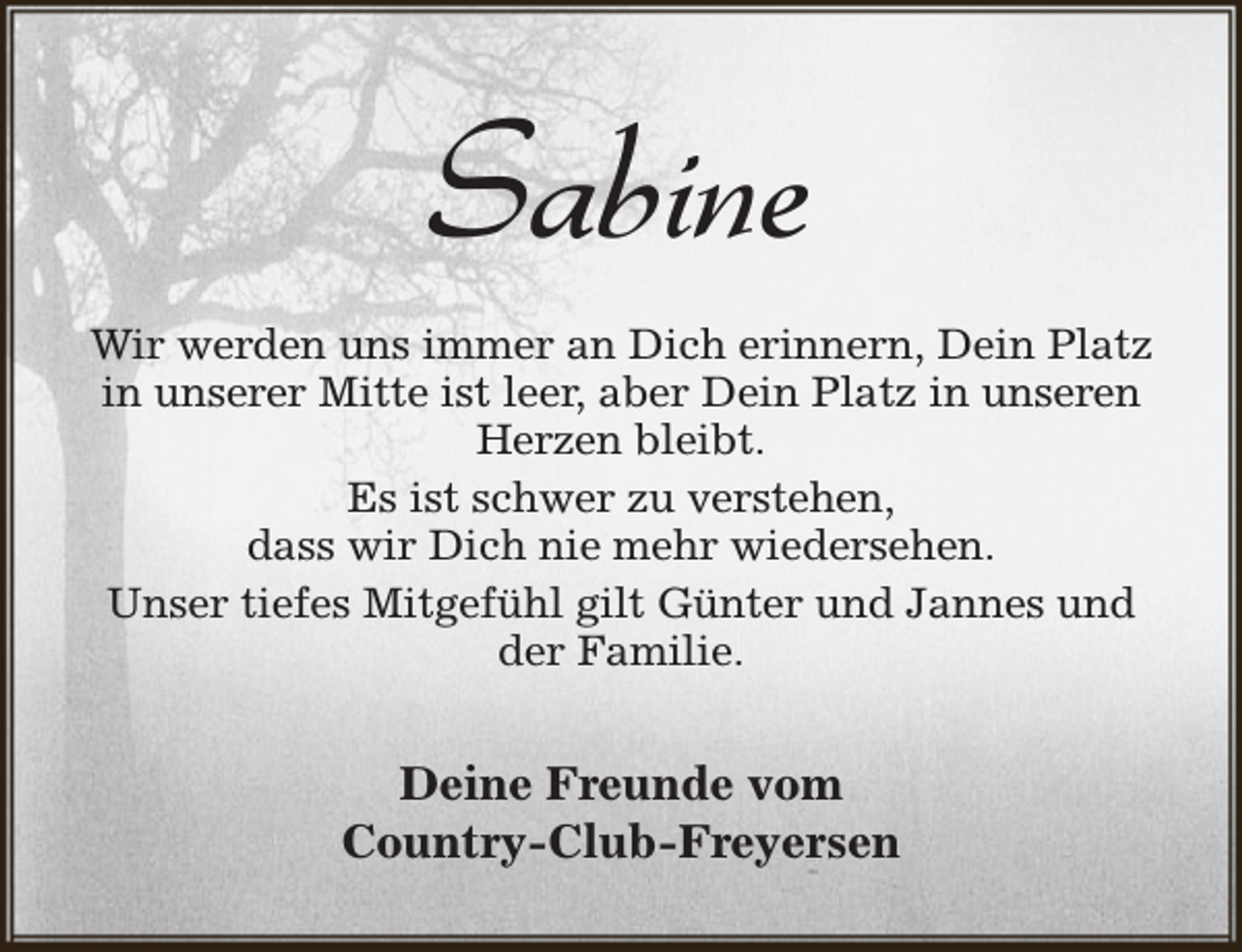 <p>Sabine<br />Wir werden uns immer an Dich erinnern, Dein Platz<br />in unserer Mitte ist leer, aber Dein Platz in unseren<br />Herzen bleibt.<br />Es ist schwer zu verstehen,<br />dass wir Dich nie mehr wiedersehen.<br />Unser tiefes Mitgefühl gilt Günter und Jannes und<br />der Familie.</p><p>Deine Freunde vom<br />Country-Club-Freyersen</p>