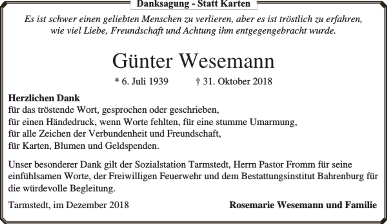 <p>Danksagung - Statt Karten<br />Es ist schwer einen geliebten Menschen zu verlieren, aber es ist tröstlich zu erfahren,<br />wie viel Liebe, Freundschaft und Achtung ihm entgegengebracht wurde.</p><p>Günter Wesemann<br />* 6. Juli 1939</p><p>† 31. Oktober 2018</p><p>Herzlichen Dank<br />für das tröstende Wort, gesprochen oder geschrieben,<br />für einen Händedruck, wenn Worte fehlten, für eine stumme Umarmung,<br />für alle Zeichen der Verbundenheit und Freundschaft,<br />für Karten, Blumen und Geldspenden.<br />Unser besonderer Dank gilt der Sozialstation Tarmstedt, Herrn Pastor Fromm für seine<br />einfühlsamen Worte, der Freiwilligen Feuerwehr und dem Bestattungsinstitut Bahrenburg für<br />die würdevolle Begleitung.<br />Tarmstedt, im Dezember 2018</p><p>Rosemarie Wesemann und Familie</p>