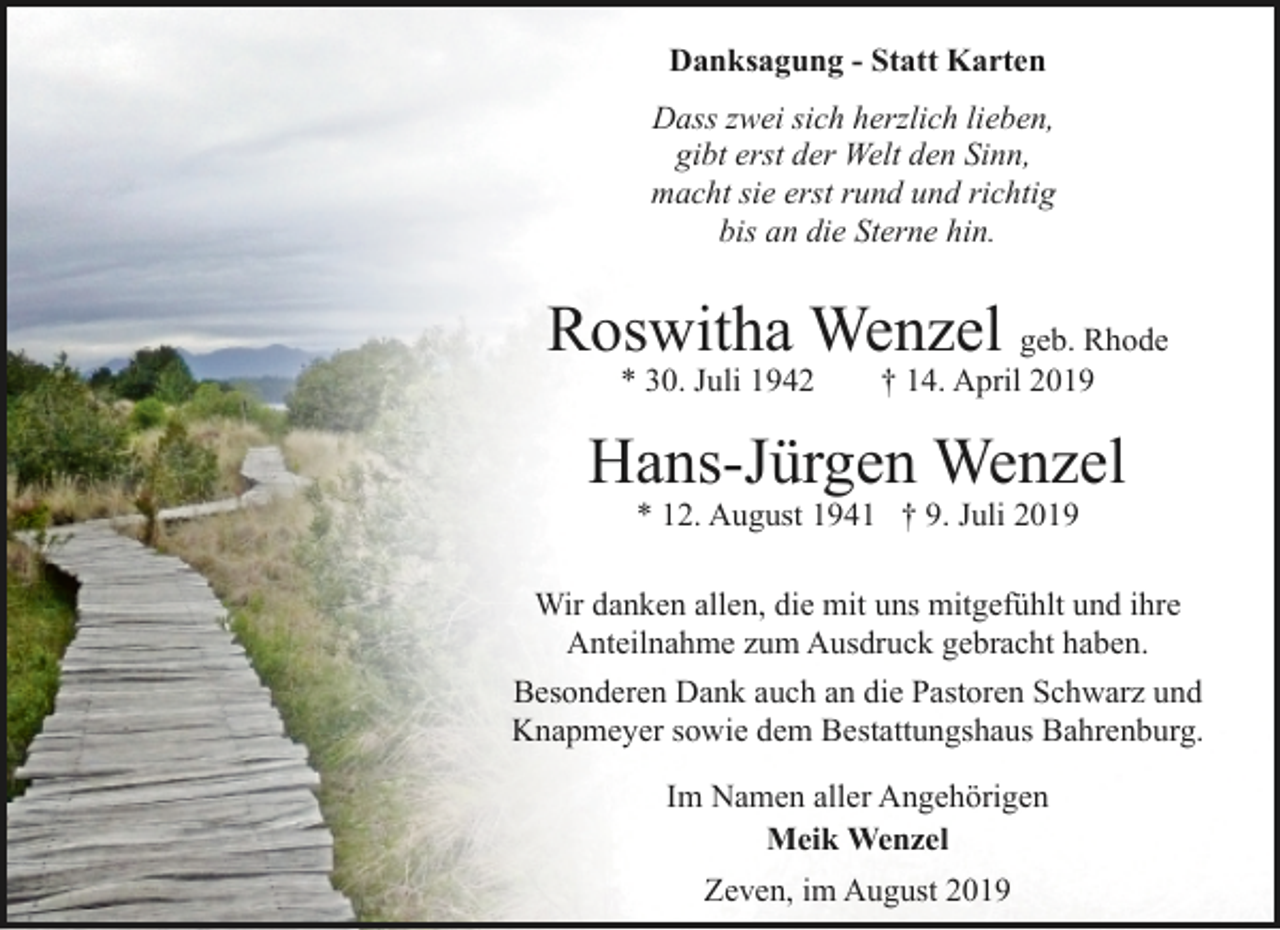 <p>Danksagung - Statt Karten<br />Dass zwei sich herzlich lieben,<br />gibt erst der Welt den Sinn,<br />macht sie erst rund und richtig<br />bis an die Sterne hin.</p><p>Roswitha Wenzel geb. Rhode<br />* 30. Juli 1942</p><p>† 14. April 2019</p><p>Hans-Jürgen Wenzel<br />* 12. August 1941 † 9. Juli 2019</p><p>Wir danken allen, die mit uns mitgefühlt und ihre<br />Anteilnahme zum Ausdruck gebracht haben.<br />Besonderen Dank auch an die Pastoren Schwarz und<br />Knapmeyer sowie dem Bestattungshaus Bahrenburg.<br />Im Namen aller Angehörigen<br />Meik Wenzel<br />Zeven, im August 2019</p>