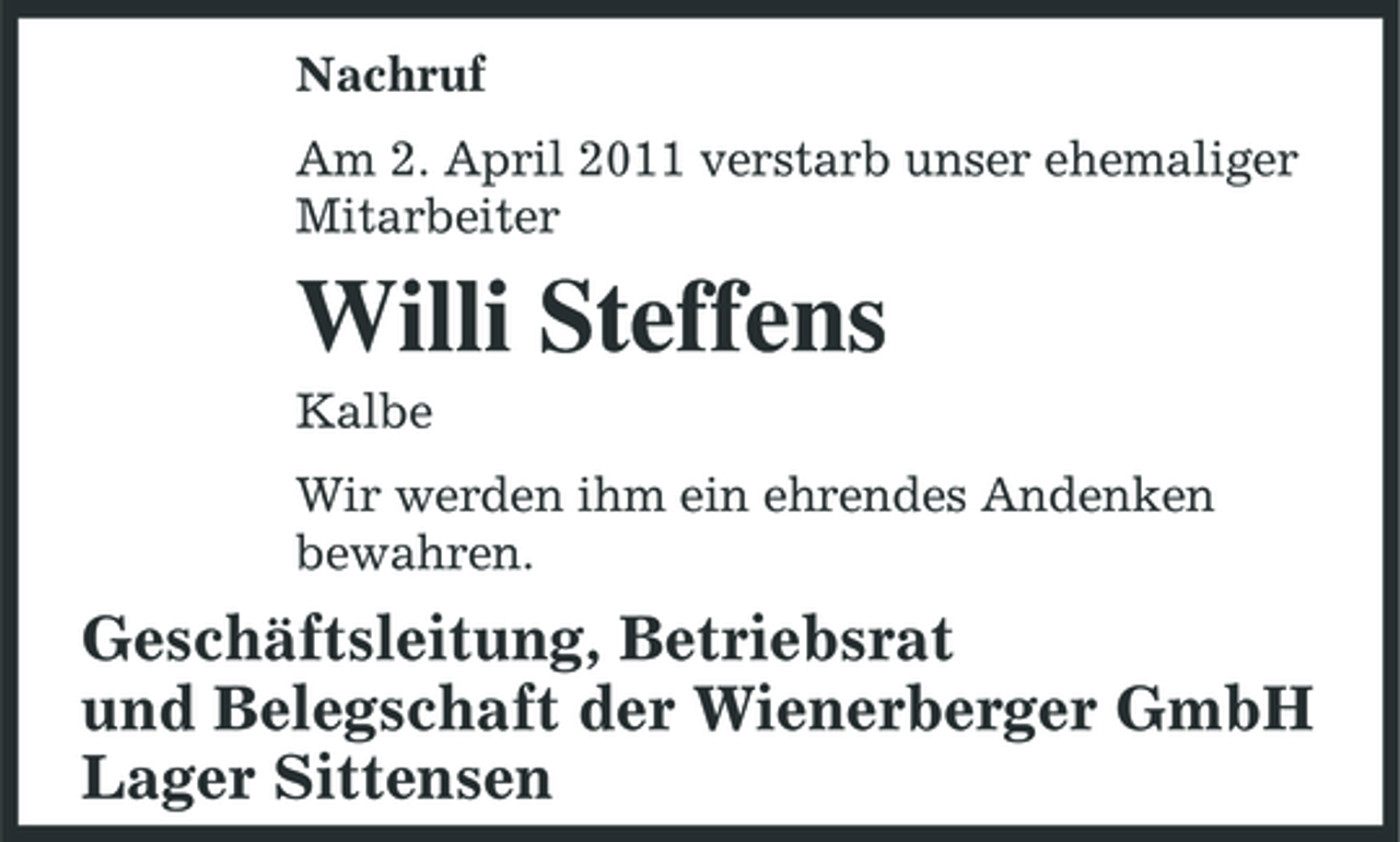 <p>Nachruf Am 2. April 2011 verstarb unser ehemaliger Mitarbeiter</p><p>Willi Steffens<br />Kalbe Wir werden ihm ein ehrendes Andenken bewahren.</p><p>Geschäftsleitung, Betriebsrat und Belegschaft der Wienerberger GmbH Lager Sittensen</p>