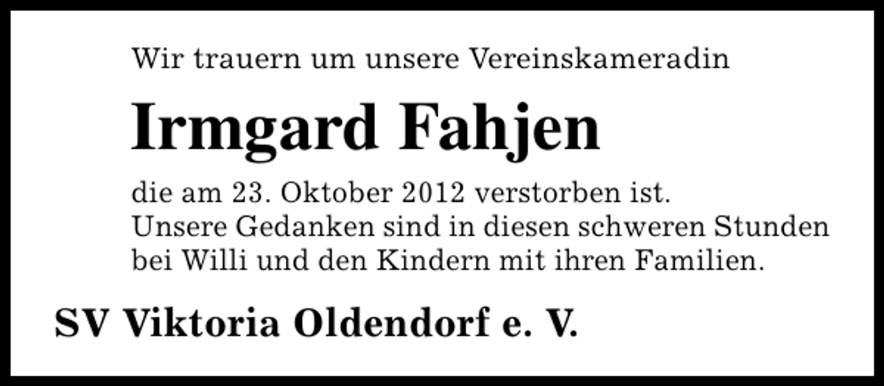 <p>Wir trauern um unsere Vereinskameradin</p><p>Irmgard Fahjen<br />die am 23. Oktober 2012 verstorben ist.<br />Unsere Gedanken sind in diesen schweren Stunden<br />bei Willi und den Kindern mit ihren Familien.</p><p>SV Viktoria Oldendorf e. V.</p>