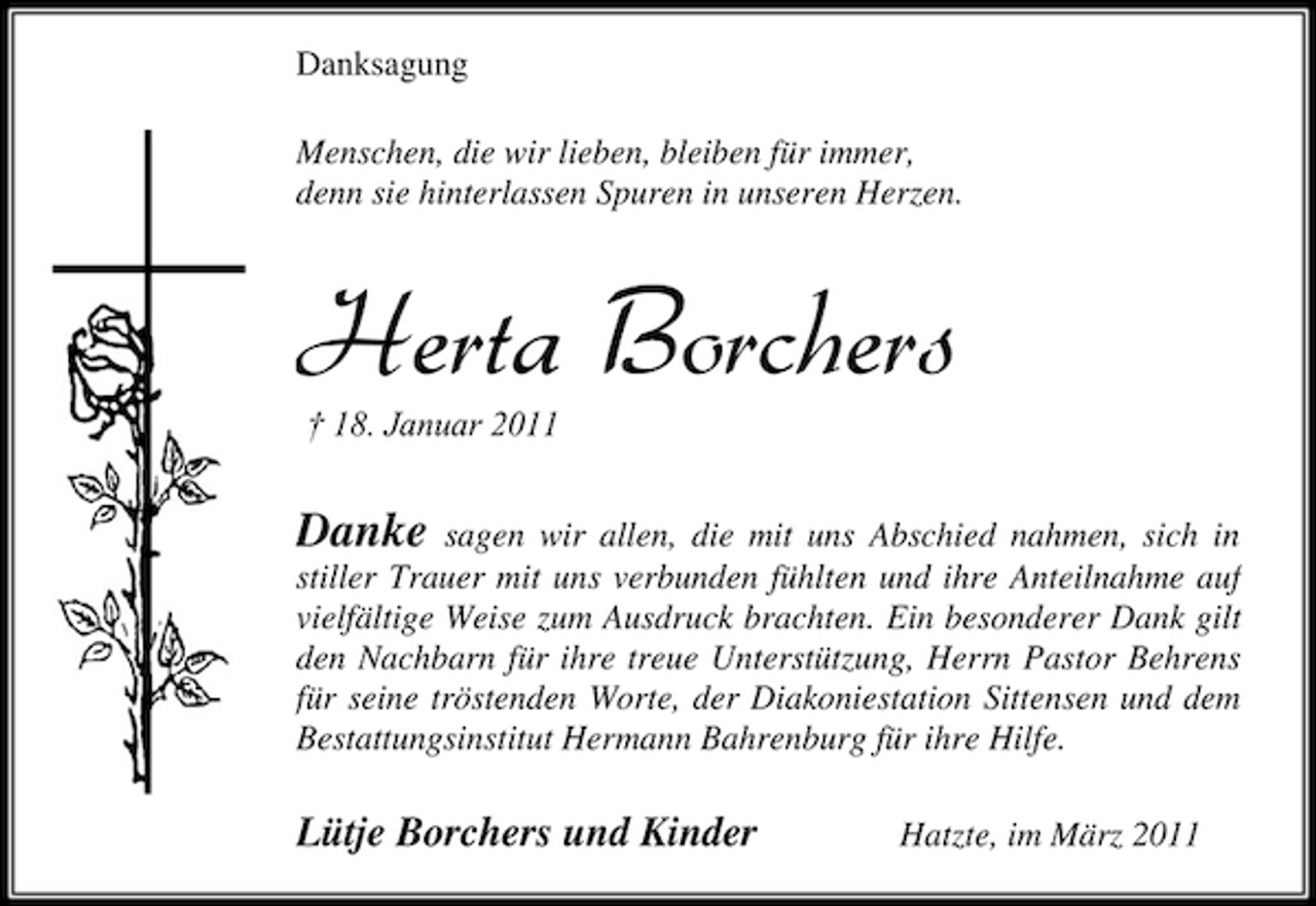 <p>Danksagung Menschen, die wir lieben, bleiben für immer, denn sie hinterlassen Spuren in unseren Herzen.</p><p>Herta Borchers<br />† 18. Januar 2011</p><p>Danke</p><p>sagen wir allen, die mit uns Abschied nahmen, sich in stiller Trauer mit uns verbunden fühlten und ihre Anteilnahme auf vielfältige Weise zum Ausdruck brachten. Ein besonderer Dank gilt den Nachbarn für ihre treue Unterstützung, Herrn Pastor Behrens für seine tröstenden Worte, der Diakoniestation Sittensen und dem Bestattungsinstitut Hermann Bahrenburg für ihre Hilfe.</p><p>Lütje Borchers und Kinder</p><p>Hatzte, im März 2011</p>