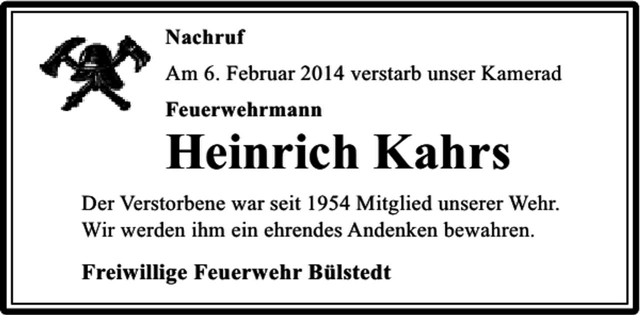 <p>Nachruf<br />Am 6. Februar 2014 verstarb unser Kamerad<br />Feuerwehrmann</p><p>Heinrich Kahrs<br />Der Verstorbene war seit 1954 Mitglied unserer Wehr.<br />Wir werden ihm ein ehrendes Andenken bewahren.</p><p>Freiwillige Feuerwehr Bülstedt</p>