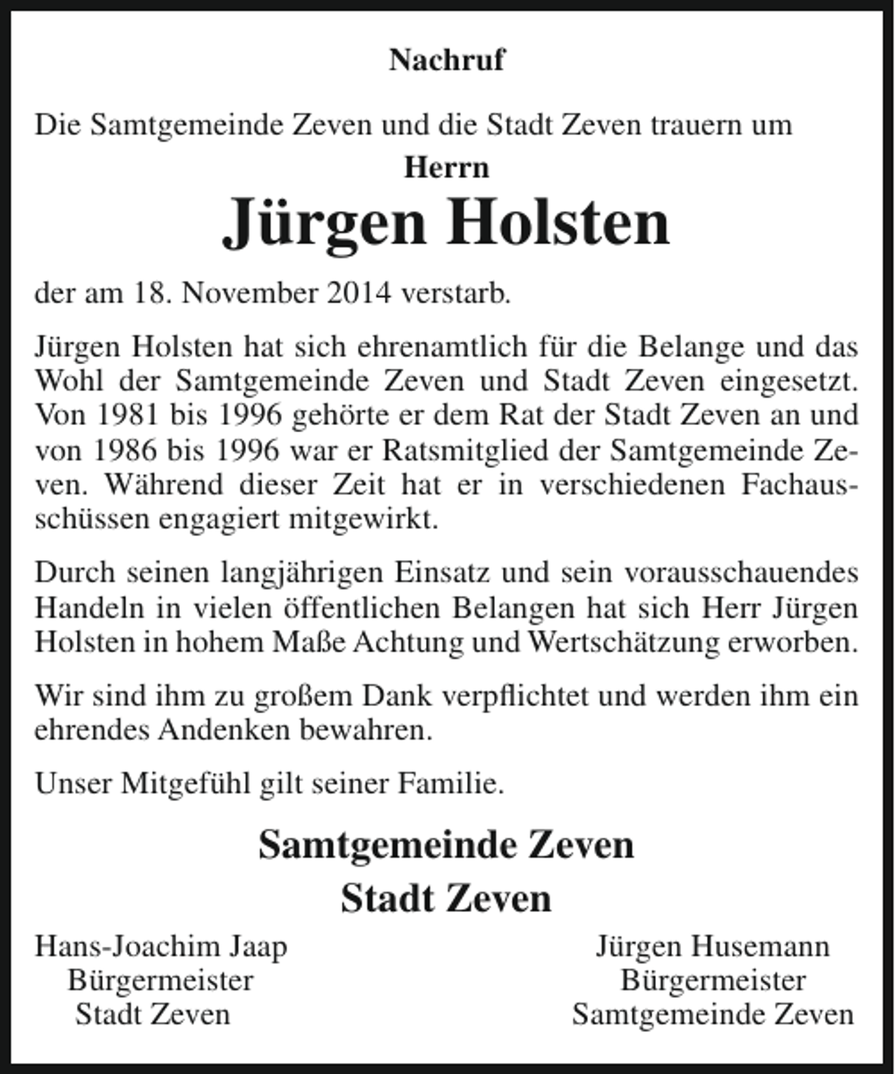 <p>Nachruf<br />Die Samtgemeinde Zeven und die Stadt Zeven trauern um<br />Herrn</p><p>Jürgen Holsten</p><p>der am 18. November 2014 verstarb.<br />Jürgen Holsten hat sich ehrenamtlich für die Belange und das<br />Wohl der Samtgemeinde Zeven und Stadt Zeven eingesetzt.<br />Von 1981 bis 1996 gehörte er dem Rat der Stadt Zeven an und<br />von 1986 bis 1996 war er Ratsmitglied der Samtgemeinde Zeven. Während dieser Zeit hat er in verschiedenen Fachausschüssen engagiert mitgewirkt.<br />Durch seinen langjährigen Einsatz und sein vorausschauendes<br />Handeln in vielen öffentlichen Belangen hat sich Herr Jürgen<br />Holsten in hohem Maße Achtung und Wertschätzung erworben.<br />Wir sind ihm zu großem Dank verpflichtet und werden ihm ein<br />ehrendes Andenken bewahren.<br />Unser Mitgefühl gilt seiner Familie.</p><p>Samtgemeinde Zeven<br />Stadt Zeven</p><p>Hans-Joachim Jaap<br />Bürgermeister<br />Stadt Zeven</p><p>Jürgen Husemann<br />Bürgermeister<br />Samtgemeinde Zeven</p>