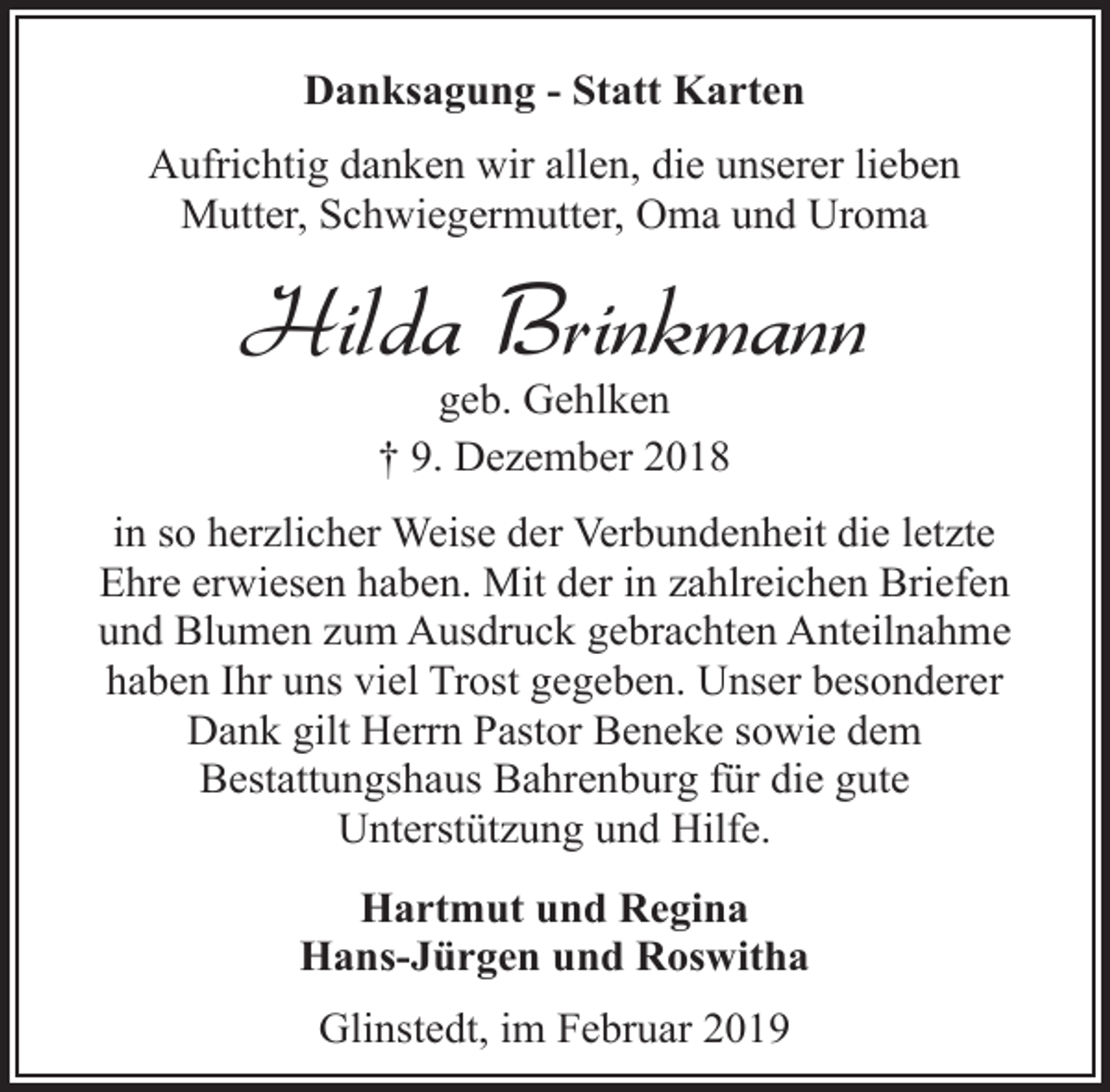 <p>Danksagung - Statt Karten<br />Aufrichtig danken wir allen, die unserer lieben<br />Mutter, Schwiegermutter, Oma und Uroma</p><p>Hilda Brinkmann<br />geb. Gehlken<br />† 9. Dezember 2018</p><p>in so herzlicher Weise der Verbundenheit die letzte<br />Ehre erwiesen haben. Mit der in zahlreichen Briefen<br />und Blumen zum Ausdruck gebrachten Anteilnahme<br />haben Ihr uns viel Trost gegeben. Unser besonderer<br />Dank gilt Herrn Pastor Beneke sowie dem<br />Bestattungshaus Bahrenburg für die gute<br />Unterstützung und Hilfe.<br />Hartmut und Regina<br />Hans-Jürgen und Roswitha<br />Glinstedt, im Februar 2019</p>