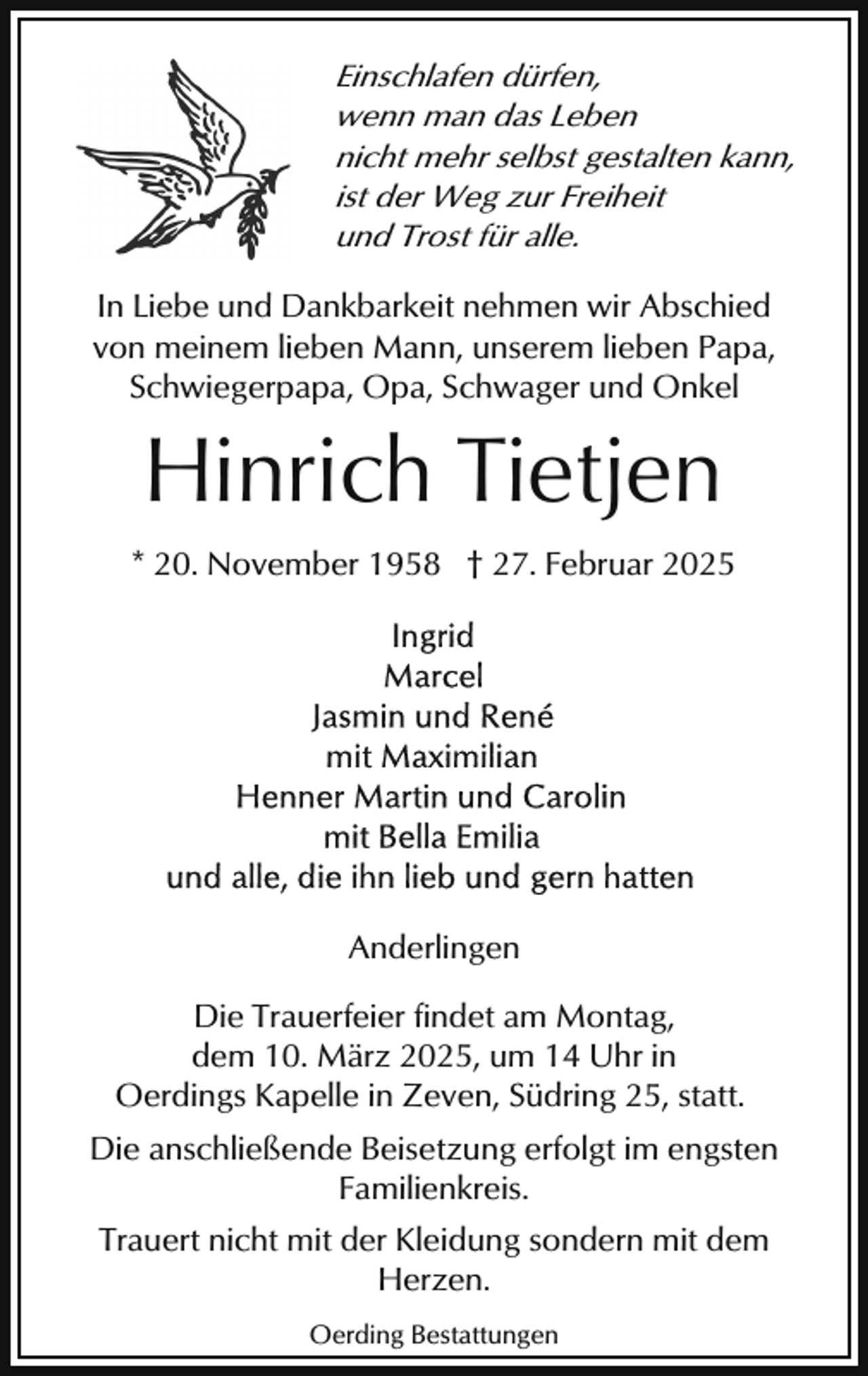 <p>Einschlafen dürfen,<br />wenn man das Leben<br />nicht mehr selbst gestalten kann,<br />ist der Weg zur Freiheit<br />und Trost für alle.<br />In Liebe und Dankbarkeit nehmen wir Abschied<br />von meinem lieben Mann, unserem lieben Papa,<br />Schwiegerpapa, Opa, Schwager und Onkel</p><p>Hinrich Tietjen<br />* 20. November 1958 † 27. Februar 2025</p><p>Anderlingen<br />Die Trauerfeier findet am Montag,<br />dem 10. März 2025, um 14 Uhr in<br />Oerdings Kapelle in Zeven, Südring 25, statt.<br />Die anschließende Beisetzung erfolgt im engsten<br />Familienkreis.<br />Trauert nicht mit der Kleidung sondern mit dem<br />Herzen.<br />Oerding Bestattungen</p>