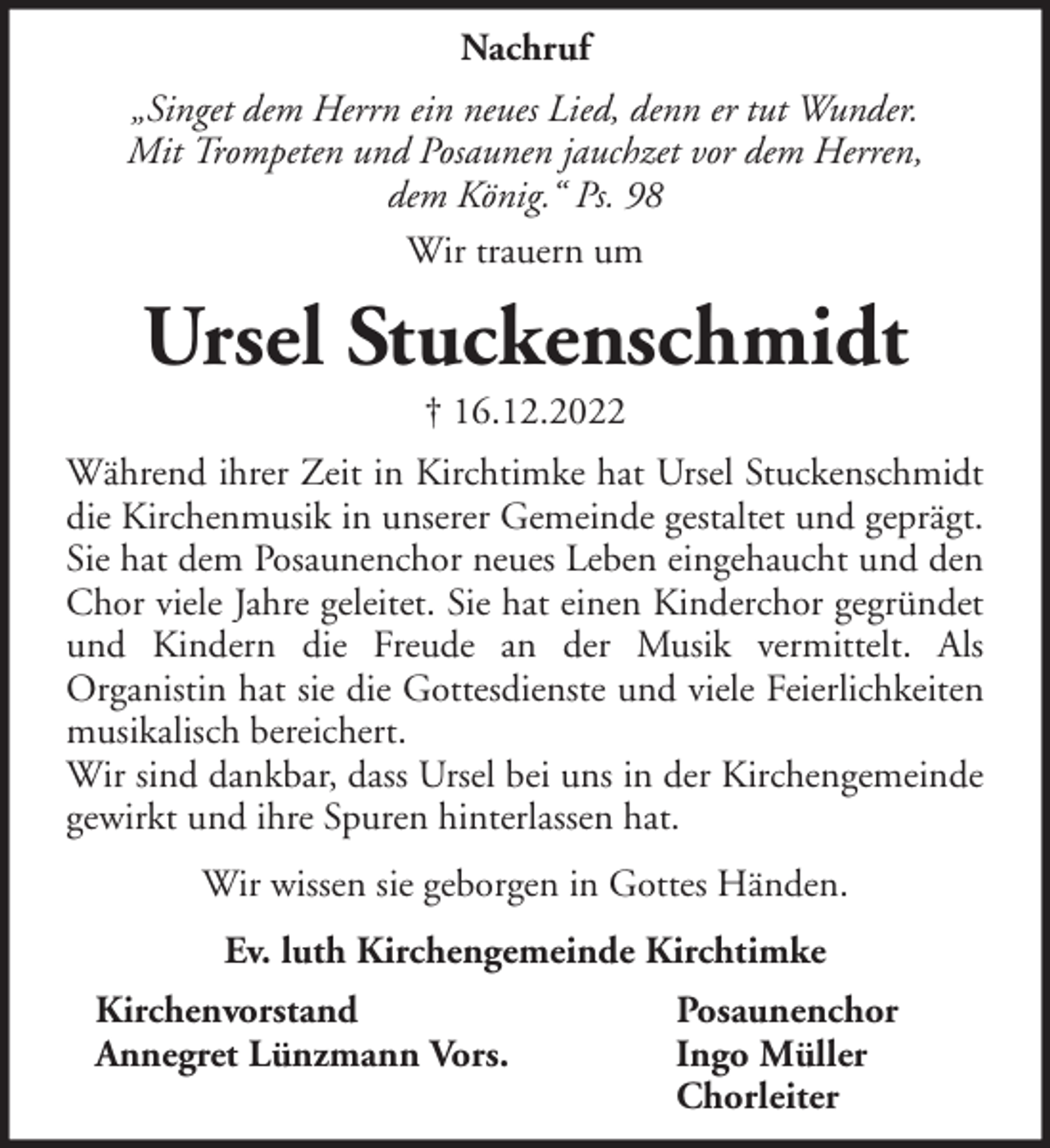 <p>Nachruf<br />„Singet dem Herrn ein neues Lied, denn er tut Wunder.<br />Mit Trompeten und Posaunen jauchzet vor dem Herren,<br />dem König.“ Ps. 98<br />Wir trauern um</p><p>Ursel Stuckenschmidt<br />† 16.12.2022<br />Während ihrer Zeit in Kirchtimke hat Ursel Stuckenschmidt<br />die Kirchenmusik in unserer Gemeinde gestaltet und geprägt.<br />Sie hat dem Posaunenchor neues Leben eingehaucht und den<br />Chor viele Jahre geleitet. Sie hat einen Kinderchor gegründet<br />und Kindern die Freude an der Musik vermittelt. Als<br />Organistin hat sie die Gottesdienste und viele Feierlichkeiten<br />musikalisch bereichert.<br />Wir sind dankbar, dass Ursel bei uns in der Kirchengemeinde<br />gewirkt und ihre Spuren hinterlassen hat.<br />Wir wissen sie geborgen in Gottes Händen.<br />Ev. luth Kirchengemeinde Kirchtimke<br />Kirchenvorstand<br />Annegret Lünzmann Vors.</p><p>Posaunenchor<br />Ingo Müller<br />Chorleiter</p>
